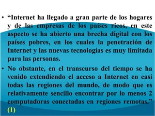 “Internet ha llegado a gran parte de los hogares y de las empresas de los países ricos, en este aspecto se ha abierto una brecha digital con los países pobres, en los cuales la penetración de Internet y las nuevas tecnologías es muy limitada para las personas.No obstante, en el transcurso del tiempo se ha venido extendiendo el acceso a Internet en casi todas las regiones del mundo, de modo que es relativamente sencillo encontrar por lo menos 2 computadoras conectadas en regiones remotas.” (1)