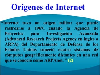 Orígenes de Internet“Internet tuvo un origen militar que puede rastrearse a 1969, cuando la Agencia de Proyectos para Investigación Avanzada (AdvancedResearchProjectsAgency en inglés ó ARPA) del Departamento de Defensa de los Estados Unidos conectó cuatro sistemas de cómputos geográficamente distantes en una red que se conoció como ARPAnet. ” (2)
