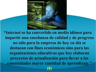 “Internet se ha convertido en medio idóneo para impartir una enseñanza de calidad y de progreso no sólo para la empresa de hoy en día se destacan con fines económicos sino para las organizaciones educativas que hoy elaboran proyectos de actualización para llevar a las comunidades mayor cantidad de aprendizaje.” (8)