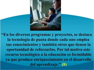 “En los diversos programasy proyectos, se destaca la tecnología de punta donde cada uno emplea sus conocimientos y también otros que tienen la oportunidad de reforzarlos. Por tal motivo este recurso tecnológico a la educación es formidable ya que produce enriquecimiento en el desarrollo del aprendizaje.” (8)