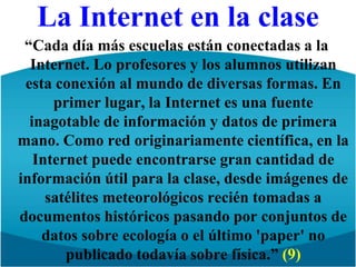 La Internet en la clase“Cada día más escuelas están conectadas a la Internet. Lo profesores y los alumnos utilizan esta conexión al mundo de diversas formas. En primer lugar, la Internet es una fuente inagotable de información y datos de primera mano. Como red originariamente científica, en la Internet puede encontrarse gran cantidad de información útil para la clase, desde imágenes de satélites meteorológicos recién tomadas a documentos históricos pasando por conjuntos de datos sobre ecología o el último 'paper' no publicado todavía sobre física.” (9)