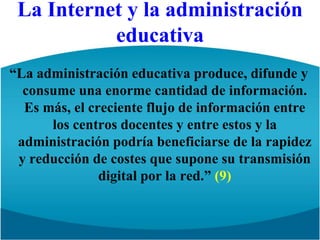 La Internet y la administración educativa“La administración educativa produce, difunde y consume una enorme cantidad de información. Es más, el creciente flujo de información entre los centros docentes y entre estos y la administración podría beneficiarse de la rapidez y reducción de costes que supone su transmisión digital por la red.” (9)