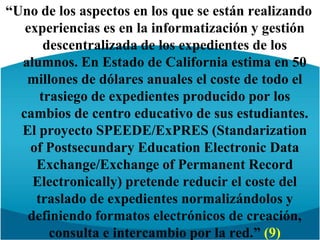 “Uno de los aspectos en los que se están realizando experiencias es en la informatización y gestión descentralizada de los expedientes de los alumnos. En Estado de California estima en 50 millones de dólares anuales el coste de todo el trasiego de expedientes producido por los cambios de centro educativo de sus estudiantes. El proyecto SPEEDE/ExPRES (Standarization of PostsecundaryEducationElectronic Data Exchange/Exchange of Permanent Record Electronically) pretende reducir el coste del traslado de expedientes normalizándolos y definiendo formatos electrónicos de creación, consulta e intercambio por la red.” (9)