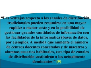 “Las ventajas respecto a los canales de distribución tradicionales pueden resumirse en una mayor rapidez a menor coste y en la posibilidad de gestionar grandes cantidades de información con las facilidades de la informática (bases de datos, por ejemplo). A medida que aumente el número de centros docentes conectados y de maestros y alumnos usuarios habituales, este tipo de canales de distribución sustituirán a los actualmente dominantes.” (9)