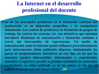 La Internet en el desarrollo profesional del docente“Uno de los principales problemas en la formación continua del profesorado es su dispersión geográfica y el consiguiente aislamiento. Los centros de profesores, la formación de grupos de trabajo, los centros de recursos, etc. son iniciativas que intentan introducir dinámicas de comunicación y formación continua a través del intercambio de experiencias. Un medio de comunicación como la Internet puede utilizarse provechosamente para interconectar dicha población dispersa, minimizando los gastos de desplazamiento. Iniciativas de este tipo, en las que los maestros pueden intercambiar información y experiencias, consultar a expertos o acceder a grandes cantidades de materiales curriculares, se están realizado ya en los países en los que la cultura de la red está más desarrollada.” (9)