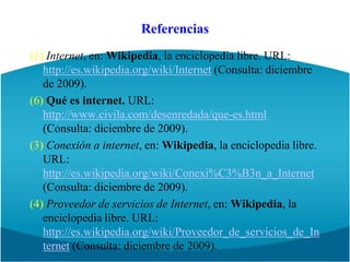 Referencias(1) Internet, en: Wikipedia, la enciclopedia libre. URL: http://es.wikipedia.org/wiki/Internet (Consulta: diciembre de 2009).(6) Qué es internet. URL: http://www.civila.com/desenredada/que-es.html   (Consulta: diciembre de 2009).(3) Conexión a internet, en: Wikipedia, la enciclopedia libre. URL: http://es.wikipedia.org/wiki/Conexi%C3%B3n_a_Internet  (Consulta: diciembre de 2009).(4) Proveedor de servicios de Internet, en: Wikipedia, la enciclopedia libre. URL: http://es.wikipedia.org/wiki/Proveedor_de_servicios_de_Internet (Consulta: diciembre de 2009).