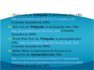 (5) Página web, en: Wikipedia, la enciclopedia libre. URL: http://es.wikipedia.org/wiki/P%C3%A1ginas_web  (Consulta: diciembre de 2009).(6) Sitio web, en: Wikipedia, la enciclopedia libre. URL: http://es.wikipedia.org/wiki/Sitio_web  (Consulta: diciembre de 2009).(7) WorldWide Web, en: Wikipedia, la enciclopedia libre. URL: http://es.wikipedia.org/wiki/World_Wide_Web (Consulta: diciembre de 2009).(8) Belda, María. La importancia de Internet en la Educación, en: monografías.com. URL: http://www.monografias.com/trabajos57/importancia-internet-educacion/importancia-internet-educacion.shtml(Consulta: diciembre de 2009).