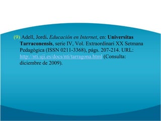 (9) Adell, Jordi. Educación en Internet, en: UniversitasTarraconensis, serie IV, Vol. Extraordinari XX SetmanaPedagògica (ISSN 0211-3368), págs. 207-214. URL: http://nti.uji.es/docs/nti/tarragona.html (Consulta: diciembre de 2009).