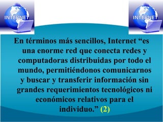 En términos más sencillos, Internet “es una enorme red que conecta redes y computadoras distribuidas por todo el mundo, permitiéndonos comunicarnos y buscar y transferir información sin grandes requerimientos tecnológicos ni económicos relativos para el individuo.” (2)