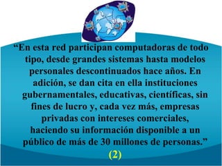 “En esta red participan computadoras de todo tipo, desde grandes sistemas hasta modelos personales descontinuados hace años. En adición, se dan cita en ella instituciones gubernamentales, educativas, científicas, sin fines de lucro y, cada vez más, empresas privadas con intereses comerciales, haciendo su información disponible a un público de más de 30 millones de personas.” (2)