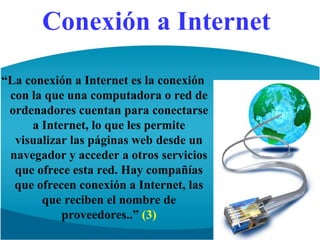 Conexión a Internet“La conexión a Internet es la conexión con la que una computadora o red de ordenadores cuentan para conectarse a Internet, lo que les permite visualizar las páginas web desde un navegador y acceder a otros servicios que ofrece esta red. Hay compañías que ofrecen conexión a Internet, las que reciben el nombre de proveedores..” (3)
