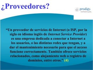 ¿Proveedores?“Un proveedor de servicios de Internet (o ISP, por la sigla en idioma inglés de Internet ServiceProvider) es una empresa dedicada a conectar a Internet a los usuarios, o las distintas redes que tengan, y a dar el mantenimiento necesario para que el acceso funcione correctamente. También ofrece servicios relacionados, como alojamiento web o registro de dominios, entre otros.” (4)