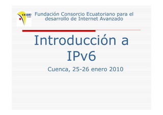Fundación Consorcio Ecuatoriano para el
desarrollo de Internet Avanzadodesarrollo de Internet Avanzado
Introducción aIntroducción a
IPv6IPv6
Cuenca, 25-26 enero 2010Cuenca, 25 26 enero 2010
 