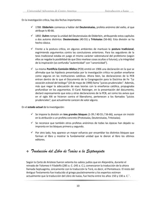 Universidad Adventista de Centro América                                Introducción a Isaías   .


En la investigación crítica, hay dos fechas importantes:

         1788: Döderlein comienza a hablar del Deuteroisaías, profeta anónimo del exilio, al que
          atribuye Is 40-66.
         1892: Duhm rompe la unidad del Deuteroisaías de Döderlein, atribuyendo estos capítulos
          a dos autores distintos: Deuteroisaías (40-55) y Tritoisaías (56-66). Esta división se ha
          hecho clásica.

         Frente a la postura crítica, en algunos ambientes de mantuvo la postura tradicional,
          esgrimiendo argumentos contra las conclusiones anteriores. Para los seguidores de la
          tesis tradicional estaba en juego el mismo carácter sobrenatural del profetismo (según
          ellos se negaba la posibilidad de que Dios revelase cosas ocultas o futuras), y la integridad
          de la inspiración (se confundía "autenticidad" con "canonicidad").

         La misma Pontificia Comisión Bíblica (PCB) emitió en 1906 una declaración en la que se
          afirmaba que las hipótesis presentadas por la investigación crítica no podían enseñarse
          como seguras en las instituciones católicas. Ahora bien, las declaraciones de la PCB
          entran dentro de lo que el Documento de la Congregación para la Doctrina de Fe "La
          vocación eclesial del teólogo" (24 de mayo de 1990) llama "juicios prudenciales". Además,
          más que negar la adecuación de esas teorías con la enseñanza católica, propugnaba
          profundizar en los argumentos. El Card. Ratzinger, en la presentación del documento,
          declaró expresamente que esta y otras declaraciones de la PCB, así como los avisos que
          en el siglo XIX se hicieron contra el liberalismo, pertenecen a los llamados "juicios
          prudenciales", que actualmente carecen de valor alguno.

En el estado actual de la investigación:

         Se impone la división en tres grandes bloques (1-39 / 40-55 / 56-66), aunque sin insistir
          en la atribución a un profeta concreto (Protoisaías, Deuteroisaías, Tritoisaías).
         Se reconoce que también otros profetas anónimos de todas las épocas han dejado su
          impronta en los bloques primero y segundo.

         Por otro lado, hoy aparece un mayor esfuerzo por ensamblar los distintos bloques que
          forman el libro y mostrar la fundamental unidad que le dieron al libro los últimos
          editores.



       Traducción del Libro de Isaías a la Septuaginta

    Según la Carta de Aristeas fueron setenta los sabios judíos que en Alejandría, durante el
    reinado de Tolomeo II Filadelfo (285 a. C.-245 a. C.), comenzaron la traducción de la ahora
    llamada Septuaginta, únicamente con la traducción la Torá, es decir, el Pentateuco. El resto del
    Antiguo Testamento fue traducido al griego paulatinamente y los expertos estiman
    actualmente que la traducción del Libro de Isaías, fue hecha entre los años 150 y 130 a. C.1 .


                                                   10
 