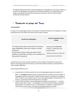 Universidad Adventista de Centro América                                     Introducción a Isaías                 .


    Hay algunas diferencias entre la traducción griega de la Septuaginta y las versiones hebreas y a
    su vez se han detallados las variaciones entre el texto masorético y la versión hebrea más
    antigua conocida del Libro de Isaías encontradas en Qumrán, entre los rollos llamados
    manuscritos del Mar Muerto2 .




       Traducción al griego del Tanaj
La anunciación

En Isaías 7:14, La Septuaginta coloca como profecía la venida de Emanuel. Sin embargo, en el texto
masorético de la Tanaj hebrea este hecho está narrado en pasado:



                                                                      Versión masorética hebrea
                   Versión de la Septuaginta
                                                                               (Tanaj)



  "Por tanto el mismo Señor os dará señal: He aquí que la       "Esta joven HA CONCEBIDO
  virgen CONCEBIRÁ, y parirá hijo, y llamará su nombre          (''harah''), y tendrá (en unos
  Emmanuel".                                                    meses) un hijo"
  διὰ τοῦτο δώσει Κύριος αὐτὸς ὑμῖν σημεῖον· ἰδοὺ ἡ
                                                                ‫לכ ן י ֨ ן אדני הוא לכם אות הנה העל ֗ה‬
                                                                 ‫ָ ֵ ִת ֲ ָנֹיָ֥ ּ֛ יָ֥ םֶ֖ ָנֹ ִֵ יָ֥ ְלַ ָמְמ‬
                                                                 ָ֥‫י‬          ּ ֑ ֖
                                                                              ֣                 ֥ ֵ ֠    ּ֨‫ ן‬
  παρθένος ἐν γαστρὶ ἕξει, καὶ τέξεται υἱόν, καὶ καλέσεις τὸ
  ὄνομα αὐτοῦ ᾿Εμμανουήλ·                                       ‫. הרה וילדת ב ן וק ֥את שמו ִמנו אל‬
                                                                 ֽ ּ ֖ ׁ ָ֥‫֣ ּ י‬
                                                                 ֵ ּ ָ֥‫יָ֥ יָ֥ ֙ ְֶלֹ דֶ֣ םֶ֖ ֵ ָמְ יָ֥ר ָמְ ָנֹ ע י‬
                                                                     ֥                      ֔



Las diferencias entre estas versiones pueden ser vistas también incluyendo los manuscritos
hebreos más antiguos del Libro de Isaías, los rollos encontrados en Qumrán, especialmente el
texto completo 4Q55 (Qa).3

Las principales diferencias son:

    1. Aunque tanto en el texto masorético como en la Septuaginta quien da la señal es "el
       Señor" (' ‫ אד֥י‬adonai o Κύριος kyrios). El rollo de Qumrán se refiere a él como YHWH.4 La
                  ָ֥‫י‬
                  ‫ֲ ָנֹנ‬
       Septuaginta traduce muchas veces YHWH (Yahvéh o Jehová en las biblias en castellano),
       como "el Señor", por considerar que no hay un equivalente griego al nombre de Dios "es
       el que es" y parece que la forma de Qumrán es la original.
    2. Tanto el texto masorético como la Septuaginta anteceden el versículo con "...el mismo
       Señor os dará señal: he aquí..." Sin embargo en los rollos de Qumrán faltan las palabras
       equivalentes a "una señal: he aquí", lo cual podría ser una laguna 2 o podría leerse "el
       mismo Yahvé mismo os dará, una joven ha concebido y dará a luz un hijo".


                                                11
 