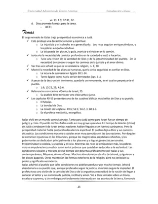 Universidad Adventista de Centro América                              Introducción a Isaías   .


               -      vs. 13; 1:9; 37:31, 32.
        d. Dios promete fuerzas para la tarea.
               - 40:31

Temas
El largo reinado de Uzías trajo prosperidad económica a Judá.
      Esto produjo una decadencia moral y espiritual.
             o La injusticia y el cohecho era generalizado. Los ricos seguían enriqueciéndose, y
                 los pobres empobreciéndose.
             o La búsqueda del placer, la gula, avaricia y el vicio eran lo común.
      Isaías vio la necesidad de cambios profundos en la sociedad e instó a hacerlos.
             o Tuvo una visión de la santidad de Dios y de la pecaminosidad del pueblo. De la
                 necesidad de conocer y seguir los caminos de la justicia y el amor divino.
      Vez tras vez señaló lo que es la verdadera religión, Is. 1; 58.
      Mostró la necedad de las alianzas humanas, que la única seguridad es confiar en Dios.
             o La locura de apoyarse en Egipto 30:1-14.
             o Tanto Egipto como Asiria serían derrotados (cpt. 31).
      A pesar de la destrucción inminente, quedaría un remanente, en el cual se perpetuaría el
         pueblo.
             o 1:9; 10:22, 23; 4:2-6.
      Referencias constantes al Santo de Israel, 25.
             o Su pueblo debe serlo por una vida santa y justa.
      Los capítulos 40-53 presentan uno de los cuadros bíblicos más bellos de Dios y su pueblo.
             o El Mesías.
             o La bondad de Dios.
             o La misión de la iglesia: 49:6; 52:1; 54:2, 3; 60:1-3.
             o Es el profeta mesiánico, evangélico.

Isaías vivió en un mundo convulsionado. Tanto para Judá como para Israel fue un tiempo de
peligro y crisis. El pueblo de Dios había caído en muy graves pecados. En tiempo de Azarías (Uzías)
de Judá y Jeroboam II de Israel ambas naciones habían llegado a ser fuertes y prósperas. Pero la
prosperidad material había producido decadencia espiritual. El pueblo dejó a Dios y sus caminos
de justicia. Las condiciones morales y sociales eran muy parecidas en las dos naciones. Por doquier
se cometían injusticias en los tribunales, porque los magistrados aceptaban cohechos, y los
gobernantes se dedicaban principalmente a los placeres y a lograr ganancias personales.
Predominaban la codicia, la avaricia y el vicio. Mientras los ricos se enriquecían más, los pobres
más se empobrecían y muchos caían en tal pobreza que quedaban reducidos a la esclavitud. Las
condiciones sociales y morales de ese tiempo son descritas gráficamente por Isaías y sus
contemporáneos, Miqueas, Amós y Oseas. Muchos abandonaron el culto de Jehová, y siguieron a
los dioses paganos. Otros mantenían las formas exteriores de la religión, pero no conocían su
poder y significado verdaderos.
Isaías advirtió al pueblo que tales condiciones no podrían perdurar por mucho tiempo. Jehová
abandonaría a su pueblo que, aunque profesaba seguir la justicia, más bien seguía la impiedad. El
profeta tuvo una visión de la santidad de Dios y de la angustiosa necesidad de la nación de llegar a
conocer al Señor y sus caminos de justicia, rectitud y amor. Vio a Dios sentado sobre un trono,
excelso y supremo, y sin embargo profundamente interesado en los asuntos de la tierra, llamando

                                                 25
 