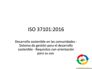 ISO 37101:2016
Desarrollo sostenible en las comunidades -
Sistema de gestión para el desarrollo
sostenible - Requisitos con orientación
para su uso
 