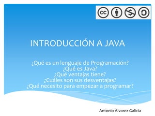 INTRODUCCIÓN A JAVA
  ¿Qué es un lenguaje de Programación?
              ¿Qué es Java?
           ¿Qué ventajas tiene?
      ¿Cuáles son sus desventajas?
¿Qué necesito para empezar a programar?



                          Antonio Alvarez Galicia
 