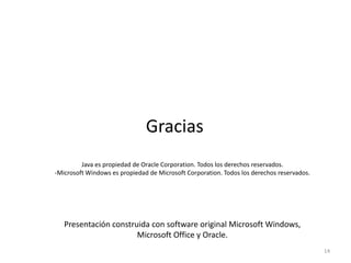 14
Java es propiedad de Oracle Corporation. Todos los derechos reservados.
-Microsoft Windows es propiedad de Microsoft Corporation. Todos los derechos reservados.
Presentación construida con software original Microsoft Windows,
Microsoft Office y Oracle.
Gracias
 