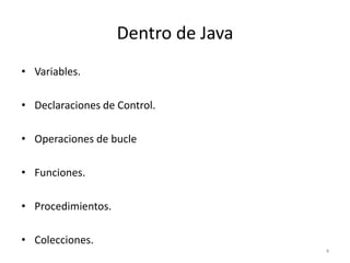 Dentro de Java
• Variables.
• Declaraciones de Control.
• Operaciones de bucle
• Funciones.
• Procedimientos.
• Colecciones.
4
 