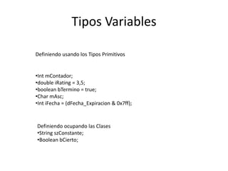 Tipos Variables
Definiendo usando los Tipos Primitivos
•Int mContador;
•double iRating = 3,5;
•boolean bTermino = true;
•Char mAsc;
•Int iFecha = (dFecha_Expiracion & 0x7ff);
Definiendo ocupando las Clases
•String szConstante;
•Boolean bCierto;
 