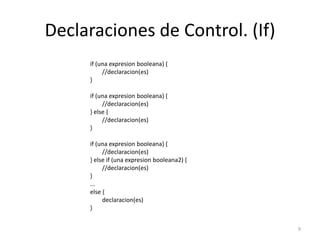 Declaraciones de Control. (If)
if (una expresion booleana) {
//declaracion(es)
}
if (una expresion booleana) {
//declaracion(es)
} else {
//declaracion(es)
}
if (una expresion booleana) {
//declaracion(es)
} else if (una expresion booleana2) {
//declaracion(es)
}
...
else {
declaracion(es)
}
9
 