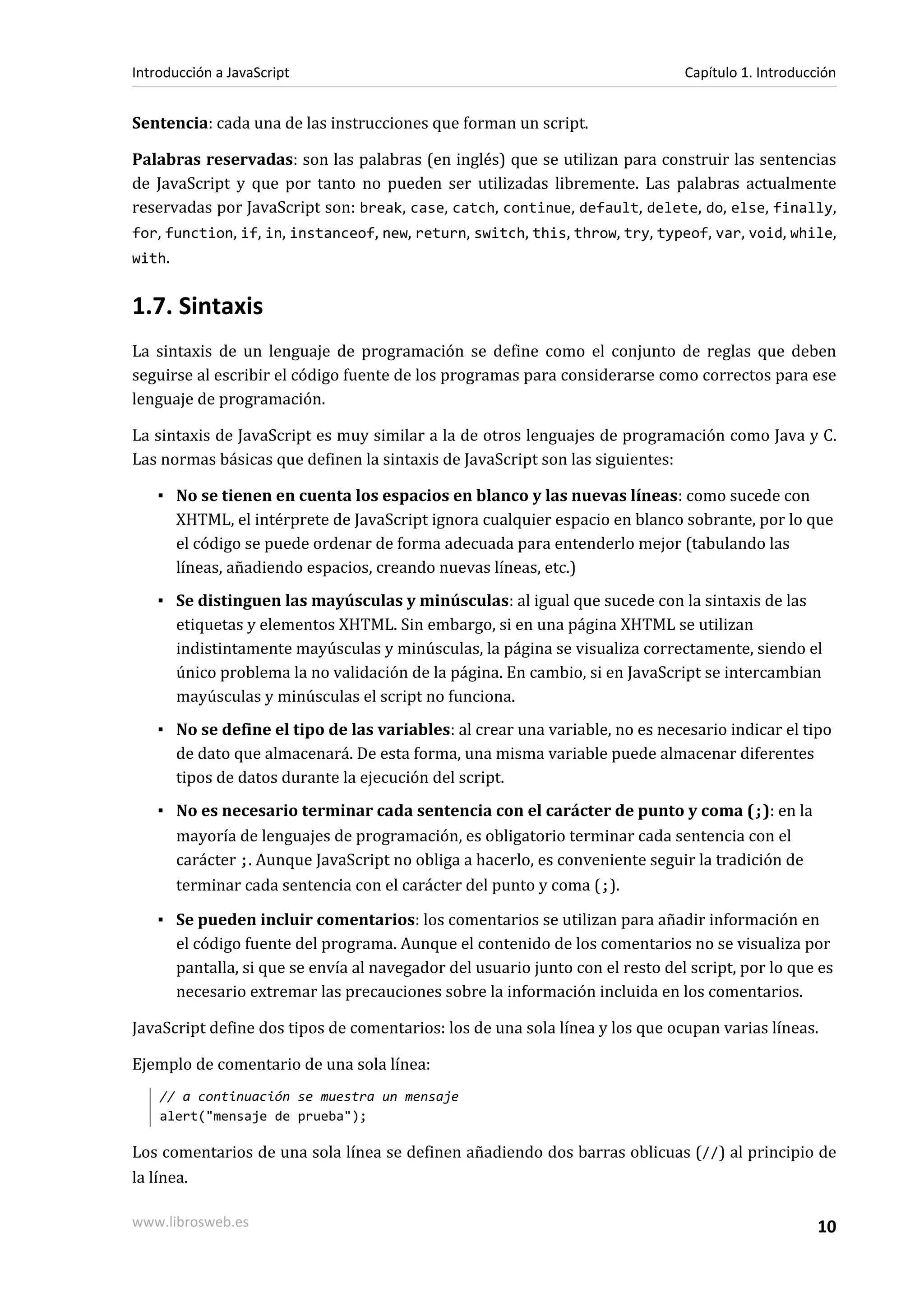 Sentencia: cada una de las instrucciones que forman un script.
Palabras reservadas: son las palabras (en inglés) que se utilizan para construir las sentencias
de JavaScript y que por tanto no pueden ser utilizadas libremente. Las palabras actualmente
reservadas por JavaScript son: break, case, catch, continue, default, delete, do, else, finally,
for, function, if, in, instanceof, new, return, switch, this, throw, try, typeof, var, void, while,
with.
1.7. Sintaxis
La sintaxis de un lenguaje de programación se define como el conjunto de reglas que deben
seguirse al escribir el código fuente de los programas para considerarse como correctos para ese
lenguaje de programación.
La sintaxis de JavaScript es muy similar a la de otros lenguajes de programación como Java y C.
Las normas básicas que definen la sintaxis de JavaScript son las siguientes:
▪ No se tienen en cuenta los espacios en blanco y las nuevas líneas: como sucede con
XHTML, el intérprete de JavaScript ignora cualquier espacio en blanco sobrante, por lo que
el código se puede ordenar de forma adecuada para entenderlo mejor (tabulando las
líneas, añadiendo espacios, creando nuevas líneas, etc.)
▪ Se distinguen las mayúsculas y minúsculas: al igual que sucede con la sintaxis de las
etiquetas y elementos XHTML. Sin embargo, si en una página XHTML se utilizan
indistintamente mayúsculas y minúsculas, la página se visualiza correctamente, siendo el
único problema la no validación de la página. En cambio, si en JavaScript se intercambian
mayúsculas y minúsculas el script no funciona.
▪ No se define el tipo de las variables: al crear una variable, no es necesario indicar el tipo
de dato que almacenará. De esta forma, una misma variable puede almacenar diferentes
tipos de datos durante la ejecución del script.
▪ No es necesario terminar cada sentencia con el carácter de punto y coma (;): en la
mayoría de lenguajes de programación, es obligatorio terminar cada sentencia con el
carácter ;. Aunque JavaScript no obliga a hacerlo, es conveniente seguir la tradición de
terminar cada sentencia con el carácter del punto y coma (;).
▪ Se pueden incluir comentarios: los comentarios se utilizan para añadir información en
el código fuente del programa. Aunque el contenido de los comentarios no se visualiza por
pantalla, si que se envía al navegador del usuario junto con el resto del script, por lo que es
necesario extremar las precauciones sobre la información incluida en los comentarios.
JavaScript define dos tipos de comentarios: los de una sola línea y los que ocupan varias líneas.
Ejemplo de comentario de una sola línea:
// a continuación se muestra un mensaje
alert("mensaje de prueba");
Los comentarios de una sola línea se definen añadiendo dos barras oblicuas (//) al principio de
la línea.
Introducción a JavaScript Capítulo 1. Introducción
www.librosweb.es 10
 