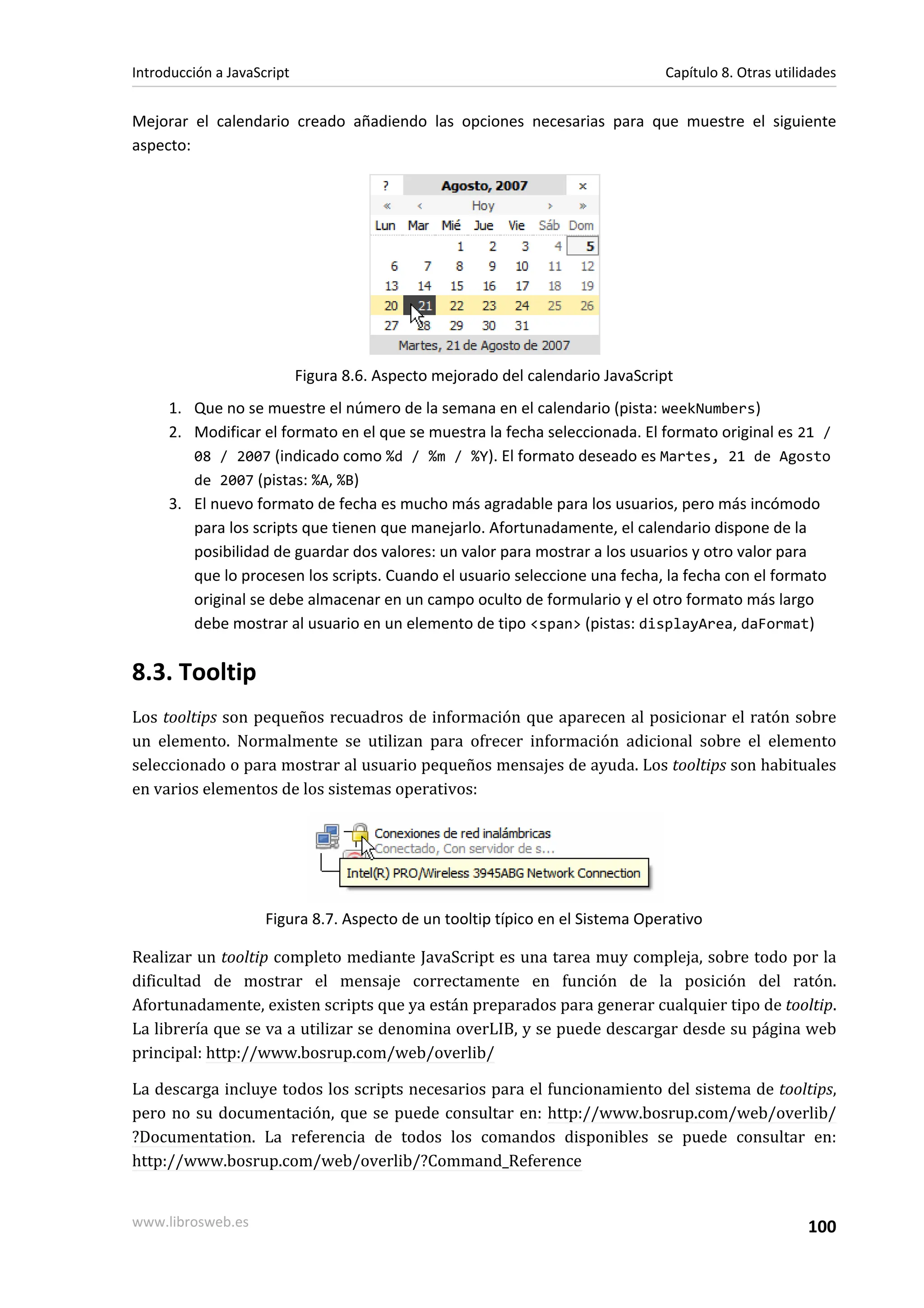 Mejorar el calendario creado añadiendo las opciones necesarias para que muestre el siguiente
aspecto:
Figura 8.6. Aspecto mejorado del calendario JavaScript
1. Que no se muestre el número de la semana en el calendario (pista: weekNumbers)
2. Modificar el formato en el que se muestra la fecha seleccionada. El formato original es 21 /
08 / 2007 (indicado como %d / %m / %Y). El formato deseado es Martes, 21 de Agosto
de 2007 (pistas: %A, %B)
3. El nuevo formato de fecha es mucho más agradable para los usuarios, pero más incómodo
para los scripts que tienen que manejarlo. Afortunadamente, el calendario dispone de la
posibilidad de guardar dos valores: un valor para mostrar a los usuarios y otro valor para
que lo procesen los scripts. Cuando el usuario seleccione una fecha, la fecha con el formato
original se debe almacenar en un campo oculto de formulario y el otro formato más largo
debe mostrar al usuario en un elemento de tipo <span> (pistas: displayArea, daFormat)
8.3. Tooltip
Los tooltips son pequeños recuadros de información que aparecen al posicionar el ratón sobre
un elemento. Normalmente se utilizan para ofrecer información adicional sobre el elemento
seleccionado o para mostrar al usuario pequeños mensajes de ayuda. Los tooltips son habituales
en varios elementos de los sistemas operativos:
Figura 8.7. Aspecto de un tooltip típico en el Sistema Operativo
Realizar un tooltip completo mediante JavaScript es una tarea muy compleja, sobre todo por la
dificultad de mostrar el mensaje correctamente en función de la posición del ratón.
Afortunadamente, existen scripts que ya están preparados para generar cualquier tipo de tooltip.
La librería que se va a utilizar se denomina overLIB, y se puede descargar desde su página web
principal: http://www.bosrup.com/web/overlib/
La descarga incluye todos los scripts necesarios para el funcionamiento del sistema de tooltips,
pero no su documentación, que se puede consultar en: http://www.bosrup.com/web/overlib/
?Documentation. La referencia de todos los comandos disponibles se puede consultar en:
http://www.bosrup.com/web/overlib/?Command_Reference
Introducción a JavaScript Capítulo 8. Otras utilidades
www.librosweb.es 100
 