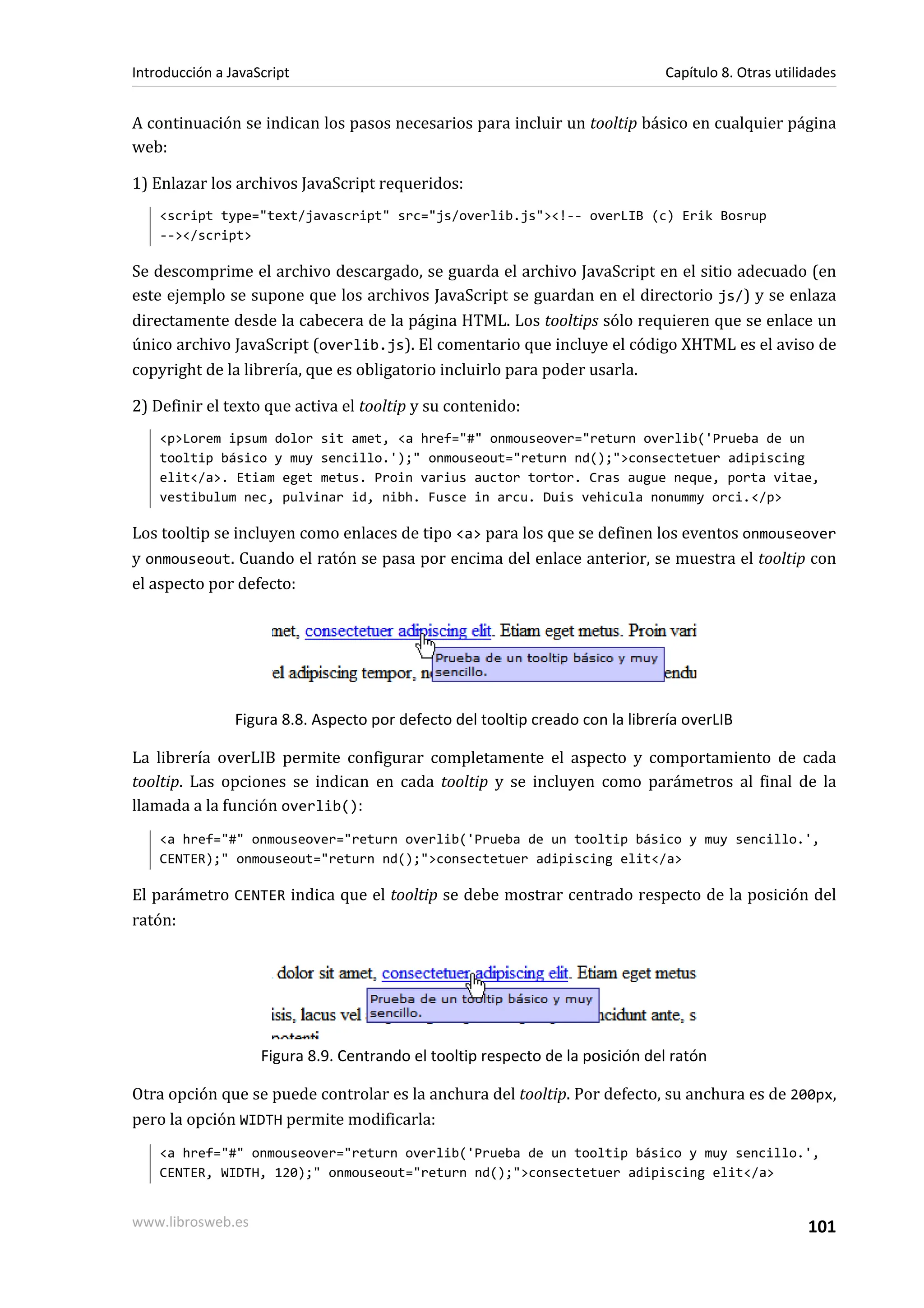 A continuación se indican los pasos necesarios para incluir un tooltip básico en cualquier página
web:
1) Enlazar los archivos JavaScript requeridos:
<script type="text/javascript" src="js/overlib.js"><!-- overLIB (c) Erik Bosrup
--></script>
Se descomprime el archivo descargado, se guarda el archivo JavaScript en el sitio adecuado (en
este ejemplo se supone que los archivos JavaScript se guardan en el directorio js/) y se enlaza
directamente desde la cabecera de la página HTML. Los tooltips sólo requieren que se enlace un
único archivo JavaScript (overlib.js). El comentario que incluye el código XHTML es el aviso de
copyright de la librería, que es obligatorio incluirlo para poder usarla.
2) Definir el texto que activa el tooltip y su contenido:
<p>Lorem ipsum dolor sit amet, <a href="#" onmouseover="return overlib('Prueba de un
tooltip básico y muy sencillo.');" onmouseout="return nd();">consectetuer adipiscing
elit</a>. Etiam eget metus. Proin varius auctor tortor. Cras augue neque, porta vitae,
vestibulum nec, pulvinar id, nibh. Fusce in arcu. Duis vehicula nonummy orci.</p>
Los tooltip se incluyen como enlaces de tipo <a> para los que se definen los eventos onmouseover
y onmouseout. Cuando el ratón se pasa por encima del enlace anterior, se muestra el tooltip con
el aspecto por defecto:
Figura 8.8. Aspecto por defecto del tooltip creado con la librería overLIB
La librería overLIB permite configurar completamente el aspecto y comportamiento de cada
tooltip. Las opciones se indican en cada tooltip y se incluyen como parámetros al final de la
llamada a la función overlib():
<a href="#" onmouseover="return overlib('Prueba de un tooltip básico y muy sencillo.',
CENTER);" onmouseout="return nd();">consectetuer adipiscing elit</a>
El parámetro CENTER indica que el tooltip se debe mostrar centrado respecto de la posición del
ratón:
Figura 8.9. Centrando el tooltip respecto de la posición del ratón
Otra opción que se puede controlar es la anchura del tooltip. Por defecto, su anchura es de 200px,
pero la opción WIDTH permite modificarla:
<a href="#" onmouseover="return overlib('Prueba de un tooltip básico y muy sencillo.',
CENTER, WIDTH, 120);" onmouseout="return nd();">consectetuer adipiscing elit</a>
Introducción a JavaScript Capítulo 8. Otras utilidades
www.librosweb.es 101
 