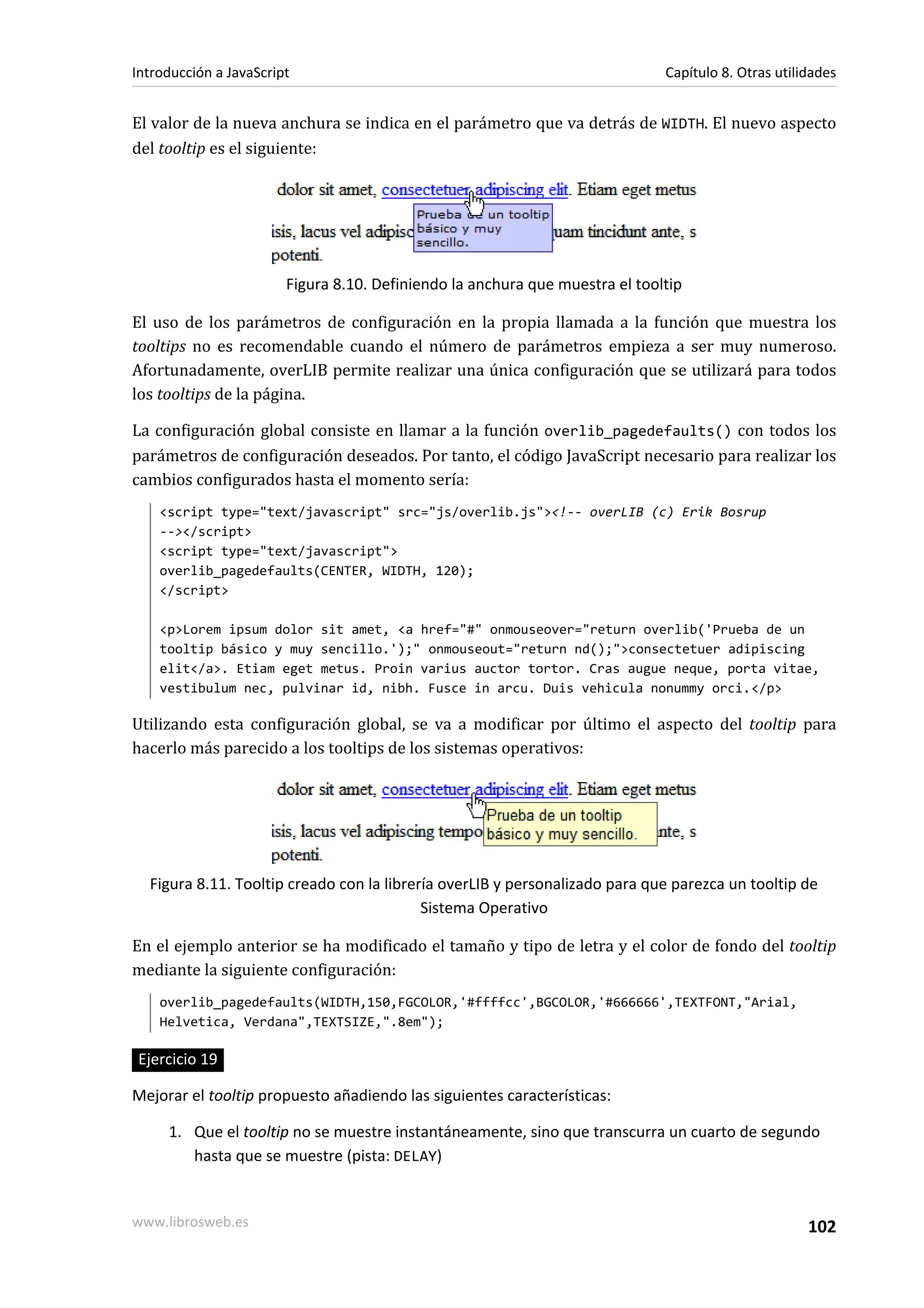 El valor de la nueva anchura se indica en el parámetro que va detrás de WIDTH. El nuevo aspecto
del tooltip es el siguiente:
Figura 8.10. Definiendo la anchura que muestra el tooltip
El uso de los parámetros de configuración en la propia llamada a la función que muestra los
tooltips no es recomendable cuando el número de parámetros empieza a ser muy numeroso.
Afortunadamente, overLIB permite realizar una única configuración que se utilizará para todos
los tooltips de la página.
La configuración global consiste en llamar a la función overlib_pagedefaults() con todos los
parámetros de configuración deseados. Por tanto, el código JavaScript necesario para realizar los
cambios configurados hasta el momento sería:
<script type="text/javascript" src="js/overlib.js"><!-- overLIB (c) Erik Bosrup
--></script>
<script type="text/javascript">
overlib_pagedefaults(CENTER, WIDTH, 120);
</script>
<p>Lorem ipsum dolor sit amet, <a href="#" onmouseover="return overlib('Prueba de un
tooltip básico y muy sencillo.');" onmouseout="return nd();">consectetuer adipiscing
elit</a>. Etiam eget metus. Proin varius auctor tortor. Cras augue neque, porta vitae,
vestibulum nec, pulvinar id, nibh. Fusce in arcu. Duis vehicula nonummy orci.</p>
Utilizando esta configuración global, se va a modificar por último el aspecto del tooltip para
hacerlo más parecido a los tooltips de los sistemas operativos:
Figura 8.11. Tooltip creado con la librería overLIB y personalizado para que parezca un tooltip de
Sistema Operativo
En el ejemplo anterior se ha modificado el tamaño y tipo de letra y el color de fondo del tooltip
mediante la siguiente configuración:
overlib_pagedefaults(WIDTH,150,FGCOLOR,'#ffffcc',BGCOLOR,'#666666',TEXTFONT,"Arial,
Helvetica, Verdana",TEXTSIZE,".8em");
Ejercicio 19
Mejorar el tooltip propuesto añadiendo las siguientes características:
1. Que el tooltip no se muestre instantáneamente, sino que transcurra un cuarto de segundo
hasta que se muestre (pista: DELAY)
Introducción a JavaScript Capítulo 8. Otras utilidades
www.librosweb.es 102
 