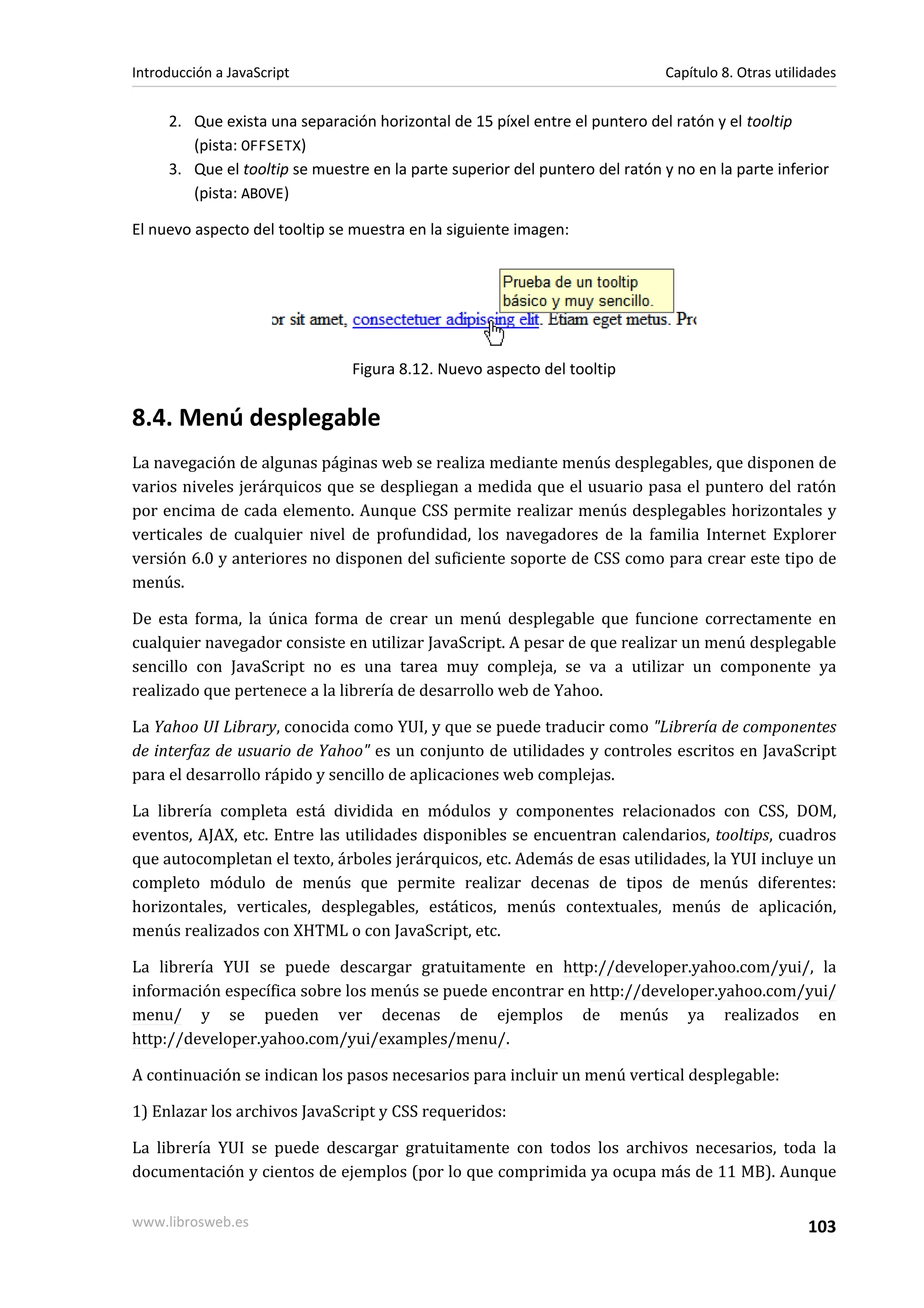 2. Que exista una separación horizontal de 15 píxel entre el puntero del ratón y el tooltip
(pista: OFFSETX)
3. Que el tooltip se muestre en la parte superior del puntero del ratón y no en la parte inferior
(pista: ABOVE)
El nuevo aspecto del tooltip se muestra en la siguiente imagen:
Figura 8.12. Nuevo aspecto del tooltip
8.4. Menú desplegable
La navegación de algunas páginas web se realiza mediante menús desplegables, que disponen de
varios niveles jerárquicos que se despliegan a medida que el usuario pasa el puntero del ratón
por encima de cada elemento. Aunque CSS permite realizar menús desplegables horizontales y
verticales de cualquier nivel de profundidad, los navegadores de la familia Internet Explorer
versión 6.0 y anteriores no disponen del suficiente soporte de CSS como para crear este tipo de
menús.
De esta forma, la única forma de crear un menú desplegable que funcione correctamente en
cualquier navegador consiste en utilizar JavaScript. A pesar de que realizar un menú desplegable
sencillo con JavaScript no es una tarea muy compleja, se va a utilizar un componente ya
realizado que pertenece a la librería de desarrollo web de Yahoo.
La Yahoo UI Library, conocida como YUI, y que se puede traducir como "Librería de componentes
de interfaz de usuario de Yahoo" es un conjunto de utilidades y controles escritos en JavaScript
para el desarrollo rápido y sencillo de aplicaciones web complejas.
La librería completa está dividida en módulos y componentes relacionados con CSS, DOM,
eventos, AJAX, etc. Entre las utilidades disponibles se encuentran calendarios, tooltips, cuadros
que autocompletan el texto, árboles jerárquicos, etc. Además de esas utilidades, la YUI incluye un
completo módulo de menús que permite realizar decenas de tipos de menús diferentes:
horizontales, verticales, desplegables, estáticos, menús contextuales, menús de aplicación,
menús realizados con XHTML o con JavaScript, etc.
La librería YUI se puede descargar gratuitamente en http://developer.yahoo.com/yui/, la
información específica sobre los menús se puede encontrar en http://developer.yahoo.com/yui/
menu/ y se pueden ver decenas de ejemplos de menús ya realizados en
http://developer.yahoo.com/yui/examples/menu/.
A continuación se indican los pasos necesarios para incluir un menú vertical desplegable:
1) Enlazar los archivos JavaScript y CSS requeridos:
La librería YUI se puede descargar gratuitamente con todos los archivos necesarios, toda la
documentación y cientos de ejemplos (por lo que comprimida ya ocupa más de 11 MB). Aunque
Introducción a JavaScript Capítulo 8. Otras utilidades
www.librosweb.es 103
 