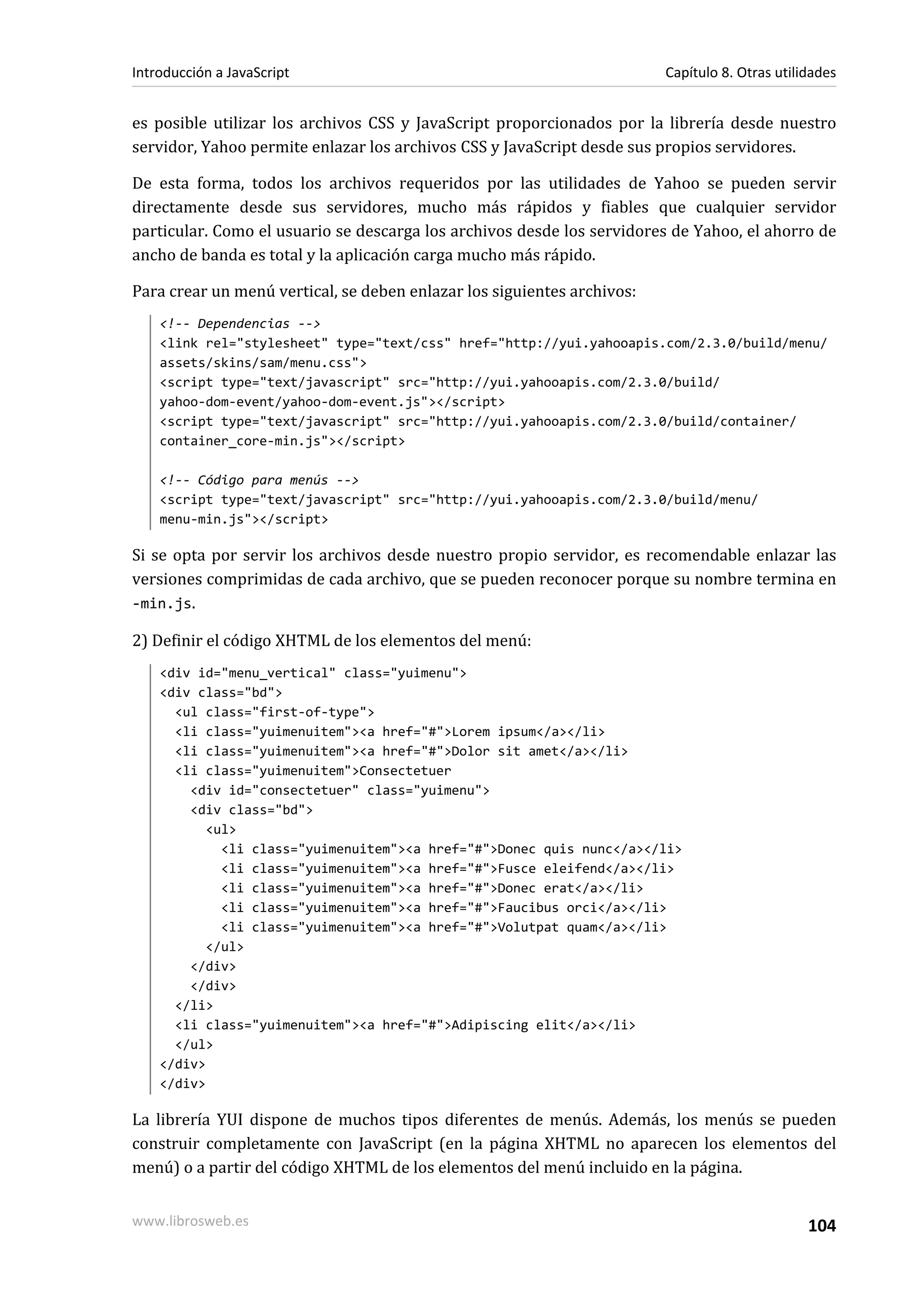 es posible utilizar los archivos CSS y JavaScript proporcionados por la librería desde nuestro
servidor, Yahoo permite enlazar los archivos CSS y JavaScript desde sus propios servidores.
De esta forma, todos los archivos requeridos por las utilidades de Yahoo se pueden servir
directamente desde sus servidores, mucho más rápidos y fiables que cualquier servidor
particular. Como el usuario se descarga los archivos desde los servidores de Yahoo, el ahorro de
ancho de banda es total y la aplicación carga mucho más rápido.
Para crear un menú vertical, se deben enlazar los siguientes archivos:
<!-- Dependencias -->
<link rel="stylesheet" type="text/css" href="http://yui.yahooapis.com/2.3.0/build/menu/
assets/skins/sam/menu.css">
<script type="text/javascript" src="http://yui.yahooapis.com/2.3.0/build/
yahoo-dom-event/yahoo-dom-event.js"></script>
<script type="text/javascript" src="http://yui.yahooapis.com/2.3.0/build/container/
container_core-min.js"></script>
<!-- Código para menús -->
<script type="text/javascript" src="http://yui.yahooapis.com/2.3.0/build/menu/
menu-min.js"></script>
Si se opta por servir los archivos desde nuestro propio servidor, es recomendable enlazar las
versiones comprimidas de cada archivo, que se pueden reconocer porque su nombre termina en
-min.js.
2) Definir el código XHTML de los elementos del menú:
<div id="menu_vertical" class="yuimenu">
<div class="bd">
<ul class="first-of-type">
<li class="yuimenuitem"><a href="#">Lorem ipsum</a></li>
<li class="yuimenuitem"><a href="#">Dolor sit amet</a></li>
<li class="yuimenuitem">Consectetuer
<div id="consectetuer" class="yuimenu">
<div class="bd">
<ul>
<li class="yuimenuitem"><a href="#">Donec quis nunc</a></li>
<li class="yuimenuitem"><a href="#">Fusce eleifend</a></li>
<li class="yuimenuitem"><a href="#">Donec erat</a></li>
<li class="yuimenuitem"><a href="#">Faucibus orci</a></li>
<li class="yuimenuitem"><a href="#">Volutpat quam</a></li>
</ul>
</div>
</div>
</li>
<li class="yuimenuitem"><a href="#">Adipiscing elit</a></li>
</ul>
</div>
</div>
La librería YUI dispone de muchos tipos diferentes de menús. Además, los menús se pueden
construir completamente con JavaScript (en la página XHTML no aparecen los elementos del
menú) o a partir del código XHTML de los elementos del menú incluido en la página.
Introducción a JavaScript Capítulo 8. Otras utilidades
www.librosweb.es 104
 