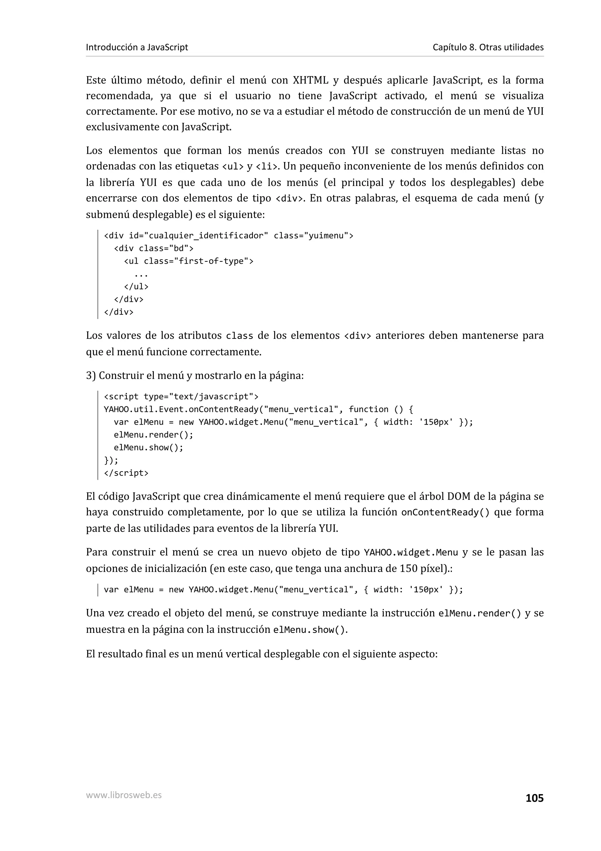 Este último método, definir el menú con XHTML y después aplicarle JavaScript, es la forma
recomendada, ya que si el usuario no tiene JavaScript activado, el menú se visualiza
correctamente. Por ese motivo, no se va a estudiar el método de construcción de un menú de YUI
exclusivamente con JavaScript.
Los elementos que forman los menús creados con YUI se construyen mediante listas no
ordenadas con las etiquetas <ul> y <li>. Un pequeño inconveniente de los menús definidos con
la librería YUI es que cada uno de los menús (el principal y todos los desplegables) debe
encerrarse con dos elementos de tipo <div>. En otras palabras, el esquema de cada menú (y
submenú desplegable) es el siguiente:
<div id="cualquier_identificador" class="yuimenu">
<div class="bd">
<ul class="first-of-type">
...
</ul>
</div>
</div>
Los valores de los atributos class de los elementos <div> anteriores deben mantenerse para
que el menú funcione correctamente.
3) Construir el menú y mostrarlo en la página:
<script type="text/javascript">
YAHOO.util.Event.onContentReady("menu_vertical", function () {
var elMenu = new YAHOO.widget.Menu("menu_vertical", { width: '150px' });
elMenu.render();
elMenu.show();
});
</script>
El código JavaScript que crea dinámicamente el menú requiere que el árbol DOM de la página se
haya construido completamente, por lo que se utiliza la función onContentReady() que forma
parte de las utilidades para eventos de la librería YUI.
Para construir el menú se crea un nuevo objeto de tipo YAHOO.widget.Menu y se le pasan las
opciones de inicialización (en este caso, que tenga una anchura de 150 píxel).:
var elMenu = new YAHOO.widget.Menu("menu_vertical", { width: '150px' });
Una vez creado el objeto del menú, se construye mediante la instrucción elMenu.render() y se
muestra en la página con la instrucción elMenu.show().
El resultado final es un menú vertical desplegable con el siguiente aspecto:
Introducción a JavaScript Capítulo 8. Otras utilidades
www.librosweb.es 105
 
