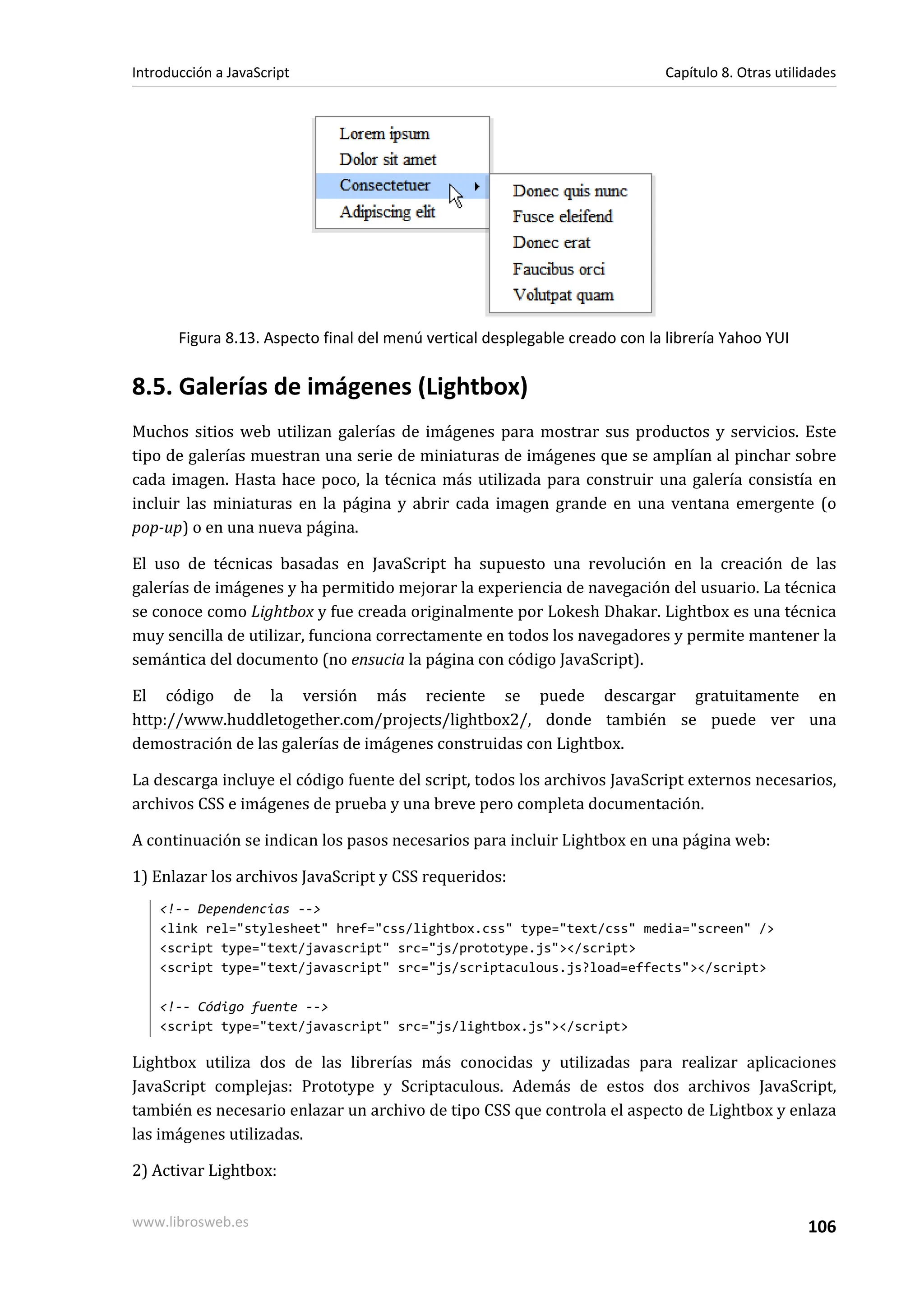 Figura 8.13. Aspecto final del menú vertical desplegable creado con la librería Yahoo YUI
8.5. Galerías de imágenes (Lightbox)
Muchos sitios web utilizan galerías de imágenes para mostrar sus productos y servicios. Este
tipo de galerías muestran una serie de miniaturas de imágenes que se amplían al pinchar sobre
cada imagen. Hasta hace poco, la técnica más utilizada para construir una galería consistía en
incluir las miniaturas en la página y abrir cada imagen grande en una ventana emergente (o
pop-up) o en una nueva página.
El uso de técnicas basadas en JavaScript ha supuesto una revolución en la creación de las
galerías de imágenes y ha permitido mejorar la experiencia de navegación del usuario. La técnica
se conoce como Lightbox y fue creada originalmente por Lokesh Dhakar. Lightbox es una técnica
muy sencilla de utilizar, funciona correctamente en todos los navegadores y permite mantener la
semántica del documento (no ensucia la página con código JavaScript).
El código de la versión más reciente se puede descargar gratuitamente en
http://www.huddletogether.com/projects/lightbox2/, donde también se puede ver una
demostración de las galerías de imágenes construidas con Lightbox.
La descarga incluye el código fuente del script, todos los archivos JavaScript externos necesarios,
archivos CSS e imágenes de prueba y una breve pero completa documentación.
A continuación se indican los pasos necesarios para incluir Lightbox en una página web:
1) Enlazar los archivos JavaScript y CSS requeridos:
<!-- Dependencias -->
<link rel="stylesheet" href="css/lightbox.css" type="text/css" media="screen" />
<script type="text/javascript" src="js/prototype.js"></script>
<script type="text/javascript" src="js/scriptaculous.js?load=effects"></script>
<!-- Código fuente -->
<script type="text/javascript" src="js/lightbox.js"></script>
Lightbox utiliza dos de las librerías más conocidas y utilizadas para realizar aplicaciones
JavaScript complejas: Prototype y Scriptaculous. Además de estos dos archivos JavaScript,
también es necesario enlazar un archivo de tipo CSS que controla el aspecto de Lightbox y enlaza
las imágenes utilizadas.
2) Activar Lightbox:
Introducción a JavaScript Capítulo 8. Otras utilidades
www.librosweb.es 106
 