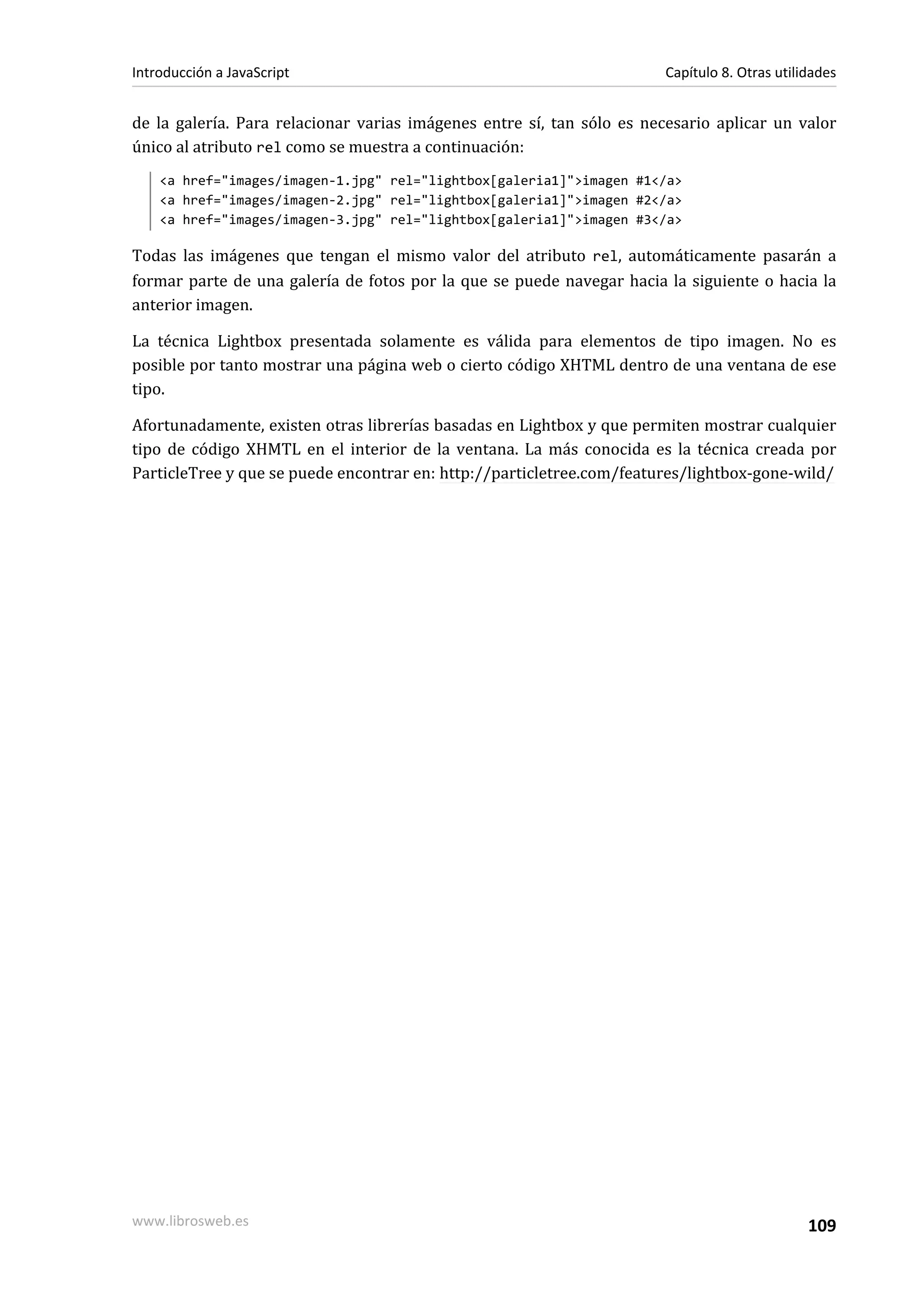 de la galería. Para relacionar varias imágenes entre sí, tan sólo es necesario aplicar un valor
único al atributo rel como se muestra a continuación:
<a href="images/imagen-1.jpg" rel="lightbox[galeria1]">imagen #1</a>
<a href="images/imagen-2.jpg" rel="lightbox[galeria1]">imagen #2</a>
<a href="images/imagen-3.jpg" rel="lightbox[galeria1]">imagen #3</a>
Todas las imágenes que tengan el mismo valor del atributo rel, automáticamente pasarán a
formar parte de una galería de fotos por la que se puede navegar hacia la siguiente o hacia la
anterior imagen.
La técnica Lightbox presentada solamente es válida para elementos de tipo imagen. No es
posible por tanto mostrar una página web o cierto código XHTML dentro de una ventana de ese
tipo.
Afortunadamente, existen otras librerías basadas en Lightbox y que permiten mostrar cualquier
tipo de código XHMTL en el interior de la ventana. La más conocida es la técnica creada por
ParticleTree y que se puede encontrar en: http://particletree.com/features/lightbox-gone-wild/
Introducción a JavaScript Capítulo 8. Otras utilidades
www.librosweb.es 109
 