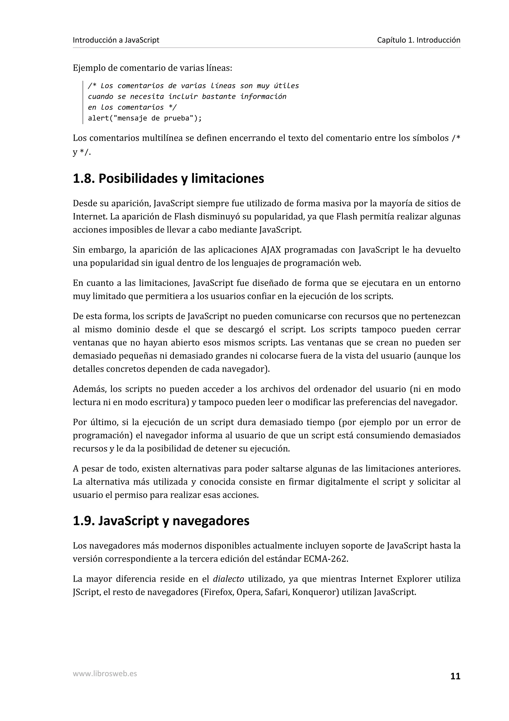 Ejemplo de comentario de varias líneas:
/* Los comentarios de varias líneas son muy útiles
cuando se necesita incluir bastante información
en los comentarios */
alert("mensaje de prueba");
Los comentarios multilínea se definen encerrando el texto del comentario entre los símbolos /*
y */.
1.8. Posibilidades y limitaciones
Desde su aparición, JavaScript siempre fue utilizado de forma masiva por la mayoría de sitios de
Internet. La aparición de Flash disminuyó su popularidad, ya que Flash permitía realizar algunas
acciones imposibles de llevar a cabo mediante JavaScript.
Sin embargo, la aparición de las aplicaciones AJAX programadas con JavaScript le ha devuelto
una popularidad sin igual dentro de los lenguajes de programación web.
En cuanto a las limitaciones, JavaScript fue diseñado de forma que se ejecutara en un entorno
muy limitado que permitiera a los usuarios confiar en la ejecución de los scripts.
De esta forma, los scripts de JavaScript no pueden comunicarse con recursos que no pertenezcan
al mismo dominio desde el que se descargó el script. Los scripts tampoco pueden cerrar
ventanas que no hayan abierto esos mismos scripts. Las ventanas que se crean no pueden ser
demasiado pequeñas ni demasiado grandes ni colocarse fuera de la vista del usuario (aunque los
detalles concretos dependen de cada navegador).
Además, los scripts no pueden acceder a los archivos del ordenador del usuario (ni en modo
lectura ni en modo escritura) y tampoco pueden leer o modificar las preferencias del navegador.
Por último, si la ejecución de un script dura demasiado tiempo (por ejemplo por un error de
programación) el navegador informa al usuario de que un script está consumiendo demasiados
recursos y le da la posibilidad de detener su ejecución.
A pesar de todo, existen alternativas para poder saltarse algunas de las limitaciones anteriores.
La alternativa más utilizada y conocida consiste en firmar digitalmente el script y solicitar al
usuario el permiso para realizar esas acciones.
1.9. JavaScript y navegadores
Los navegadores más modernos disponibles actualmente incluyen soporte de JavaScript hasta la
versión correspondiente a la tercera edición del estándar ECMA-262.
La mayor diferencia reside en el dialecto utilizado, ya que mientras Internet Explorer utiliza
JScript, el resto de navegadores (Firefox, Opera, Safari, Konqueror) utilizan JavaScript.
Introducción a JavaScript Capítulo 1. Introducción
www.librosweb.es 11
 