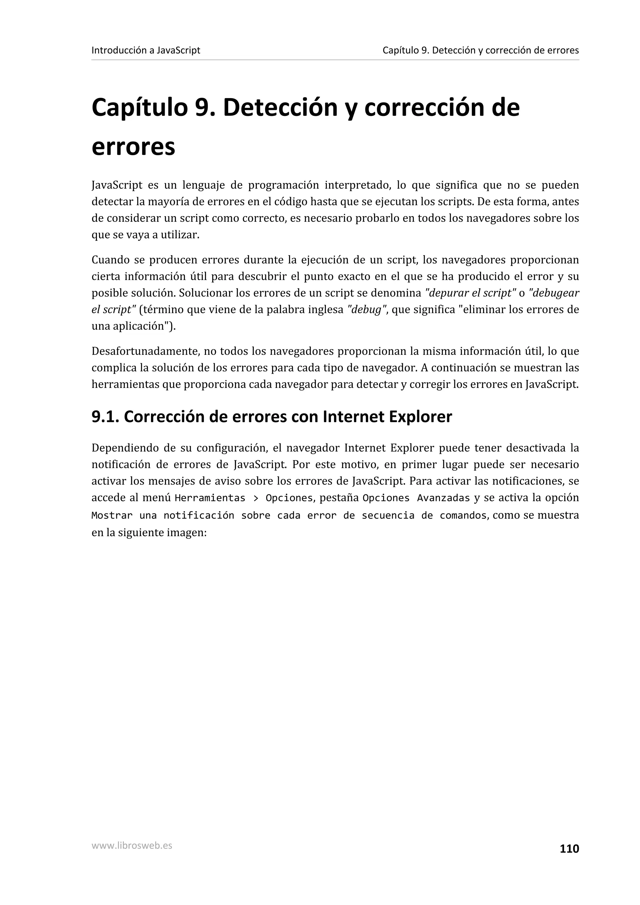 Capítulo 9. Detección y corrección de
errores
JavaScript es un lenguaje de programación interpretado, lo que significa que no se pueden
detectar la mayoría de errores en el código hasta que se ejecutan los scripts. De esta forma, antes
de considerar un script como correcto, es necesario probarlo en todos los navegadores sobre los
que se vaya a utilizar.
Cuando se producen errores durante la ejecución de un script, los navegadores proporcionan
cierta información útil para descubrir el punto exacto en el que se ha producido el error y su
posible solución. Solucionar los errores de un script se denomina "depurar el script" o "debugear
el script" (término que viene de la palabra inglesa "debug", que significa "eliminar los errores de
una aplicación").
Desafortunadamente, no todos los navegadores proporcionan la misma información útil, lo que
complica la solución de los errores para cada tipo de navegador. A continuación se muestran las
herramientas que proporciona cada navegador para detectar y corregir los errores en JavaScript.
9.1. Corrección de errores con Internet Explorer
Dependiendo de su configuración, el navegador Internet Explorer puede tener desactivada la
notificación de errores de JavaScript. Por este motivo, en primer lugar puede ser necesario
activar los mensajes de aviso sobre los errores de JavaScript. Para activar las notificaciones, se
accede al menú Herramientas > Opciones, pestaña Opciones Avanzadas y se activa la opción
Mostrar una notificación sobre cada error de secuencia de comandos, como se muestra
en la siguiente imagen:
Introducción a JavaScript Capítulo 9. Detección y corrección de errores
www.librosweb.es 110
 