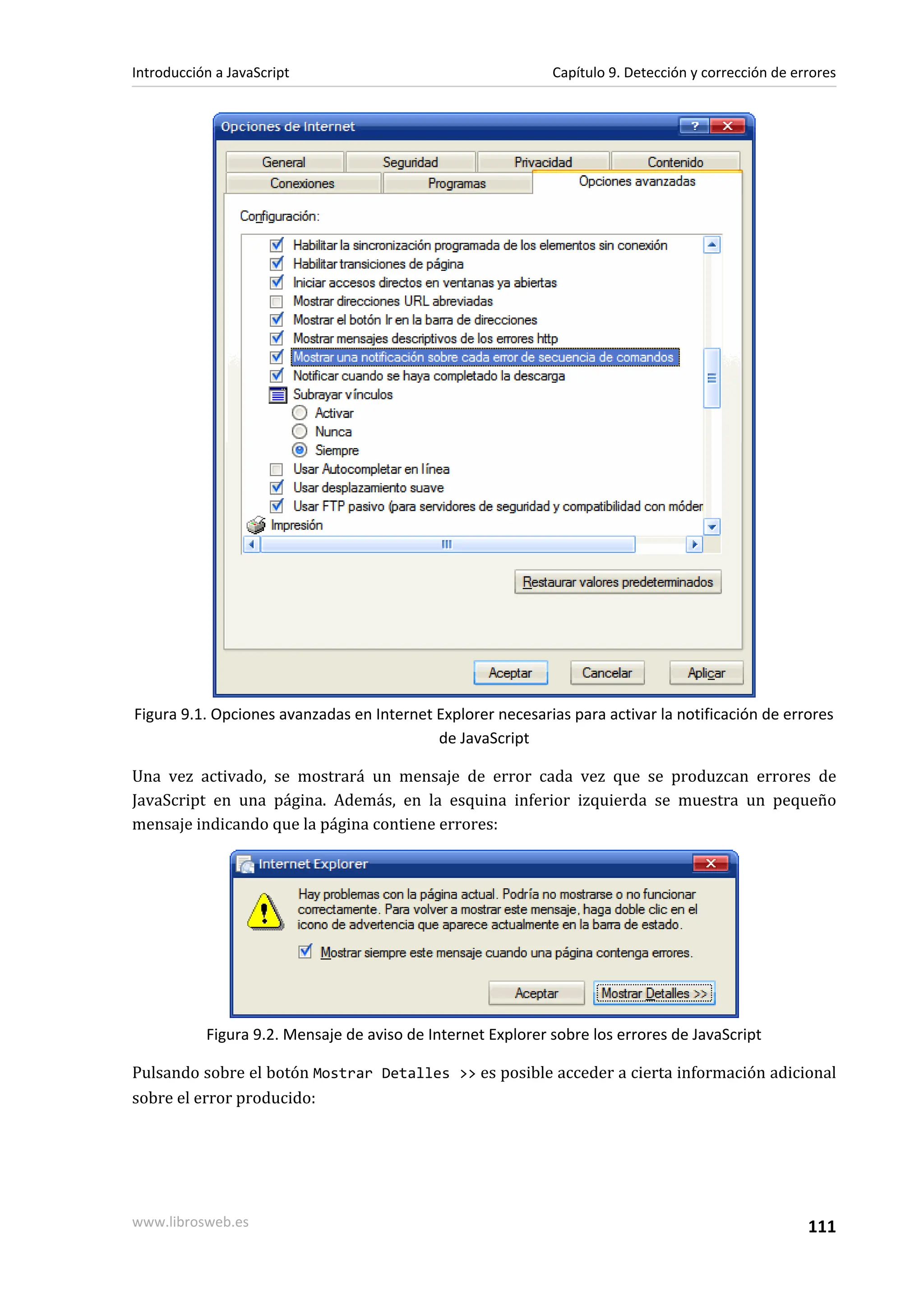Figura 9.1. Opciones avanzadas en Internet Explorer necesarias para activar la notificación de errores
de JavaScript
Una vez activado, se mostrará un mensaje de error cada vez que se produzcan errores de
JavaScript en una página. Además, en la esquina inferior izquierda se muestra un pequeño
mensaje indicando que la página contiene errores:
Figura 9.2. Mensaje de aviso de Internet Explorer sobre los errores de JavaScript
Pulsando sobre el botón Mostrar Detalles >> es posible acceder a cierta información adicional
sobre el error producido:
Introducción a JavaScript Capítulo 9. Detección y corrección de errores
www.librosweb.es 111
 