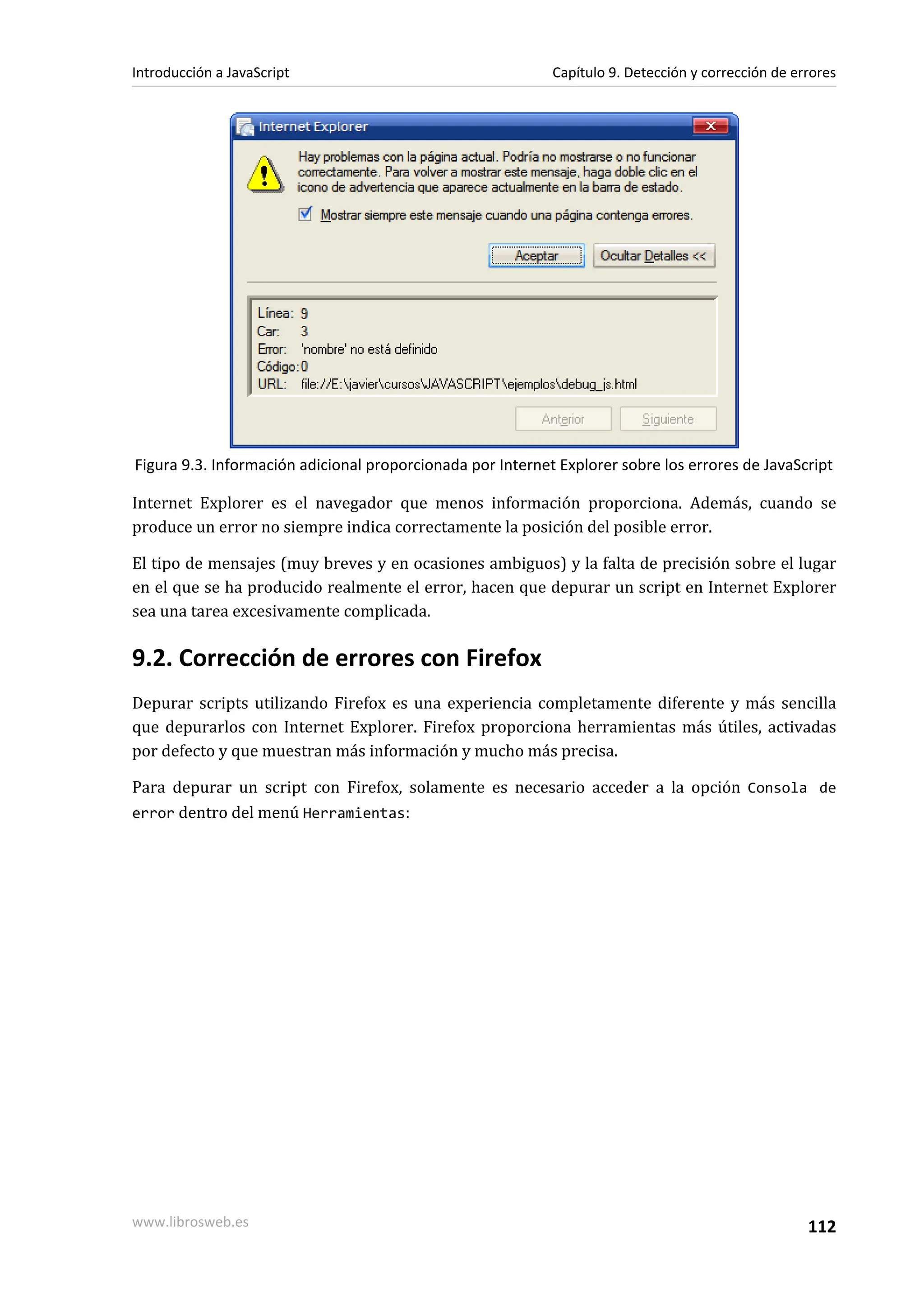 Figura 9.3. Información adicional proporcionada por Internet Explorer sobre los errores de JavaScript
Internet Explorer es el navegador que menos información proporciona. Además, cuando se
produce un error no siempre indica correctamente la posición del posible error.
El tipo de mensajes (muy breves y en ocasiones ambiguos) y la falta de precisión sobre el lugar
en el que se ha producido realmente el error, hacen que depurar un script en Internet Explorer
sea una tarea excesivamente complicada.
9.2. Corrección de errores con Firefox
Depurar scripts utilizando Firefox es una experiencia completamente diferente y más sencilla
que depurarlos con Internet Explorer. Firefox proporciona herramientas más útiles, activadas
por defecto y que muestran más información y mucho más precisa.
Para depurar un script con Firefox, solamente es necesario acceder a la opción Consola de
error dentro del menú Herramientas:
Introducción a JavaScript Capítulo 9. Detección y corrección de errores
www.librosweb.es 112
 