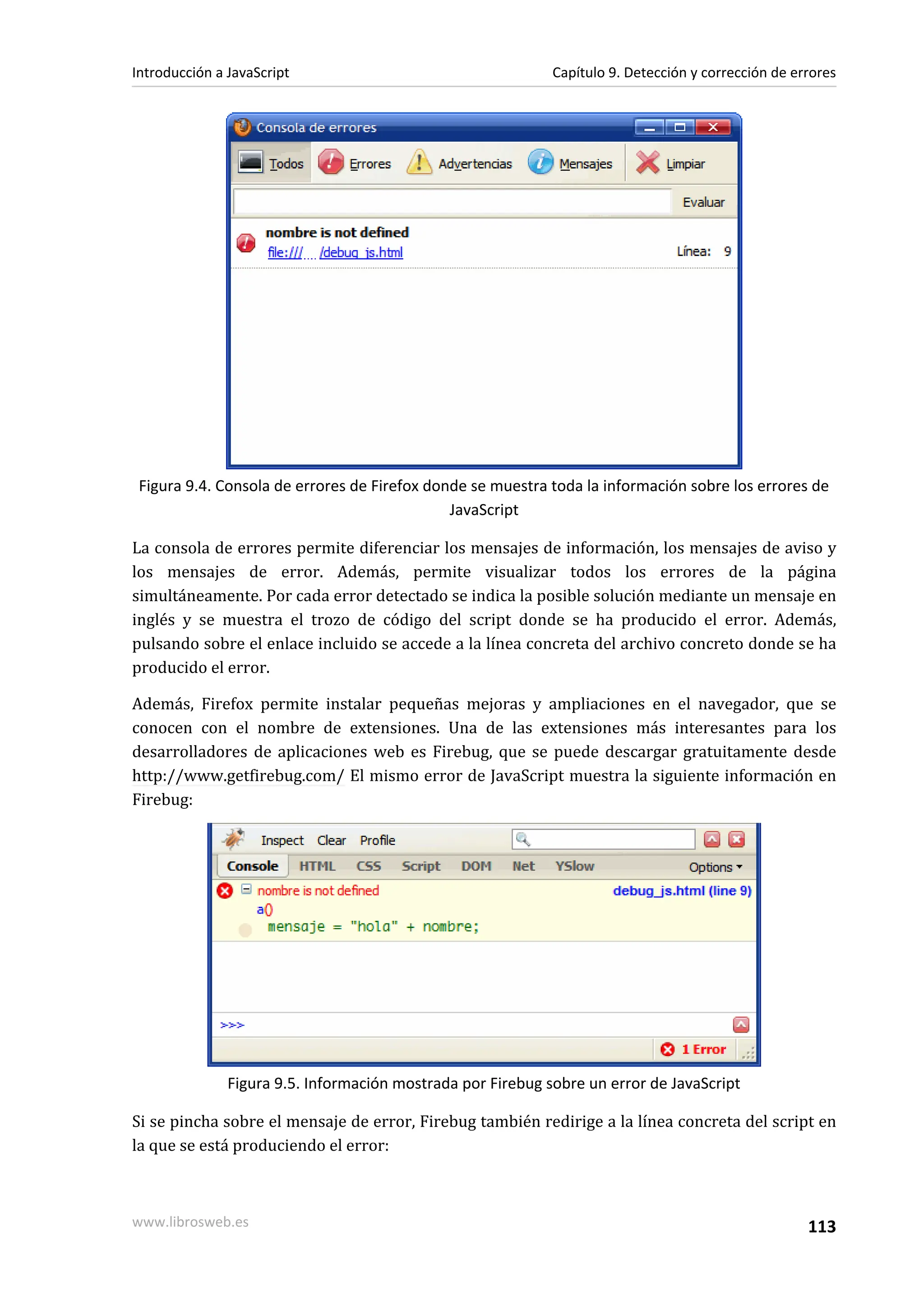 Figura 9.4. Consola de errores de Firefox donde se muestra toda la información sobre los errores de
JavaScript
La consola de errores permite diferenciar los mensajes de información, los mensajes de aviso y
los mensajes de error. Además, permite visualizar todos los errores de la página
simultáneamente. Por cada error detectado se indica la posible solución mediante un mensaje en
inglés y se muestra el trozo de código del script donde se ha producido el error. Además,
pulsando sobre el enlace incluido se accede a la línea concreta del archivo concreto donde se ha
producido el error.
Además, Firefox permite instalar pequeñas mejoras y ampliaciones en el navegador, que se
conocen con el nombre de extensiones. Una de las extensiones más interesantes para los
desarrolladores de aplicaciones web es Firebug, que se puede descargar gratuitamente desde
http://www.getfirebug.com/ El mismo error de JavaScript muestra la siguiente información en
Firebug:
Figura 9.5. Información mostrada por Firebug sobre un error de JavaScript
Si se pincha sobre el mensaje de error, Firebug también redirige a la línea concreta del script en
la que se está produciendo el error:
Introducción a JavaScript Capítulo 9. Detección y corrección de errores
www.librosweb.es 113
 