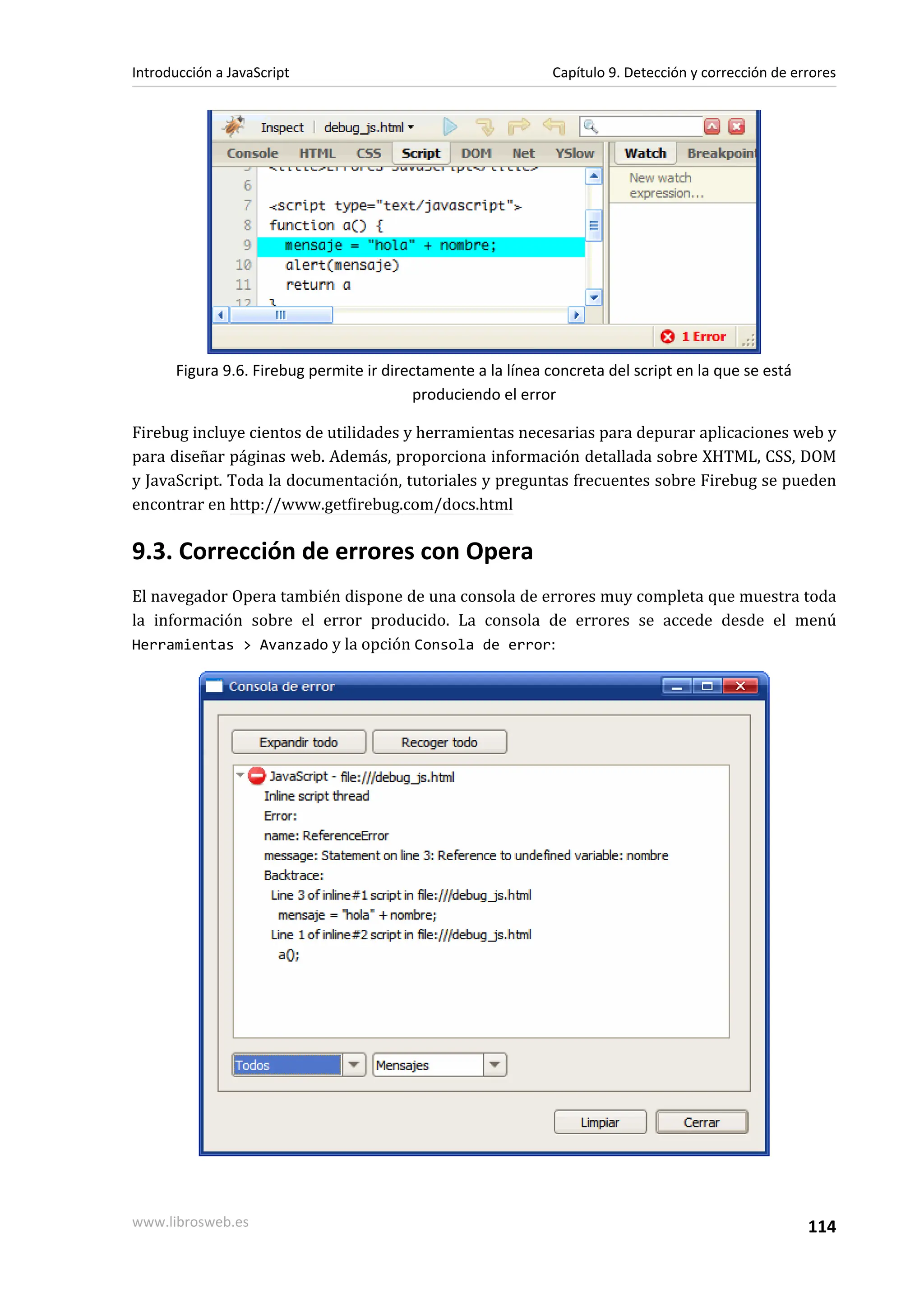 Figura 9.6. Firebug permite ir directamente a la línea concreta del script en la que se está
produciendo el error
Firebug incluye cientos de utilidades y herramientas necesarias para depurar aplicaciones web y
para diseñar páginas web. Además, proporciona información detallada sobre XHTML, CSS, DOM
y JavaScript. Toda la documentación, tutoriales y preguntas frecuentes sobre Firebug se pueden
encontrar en http://www.getfirebug.com/docs.html
9.3. Corrección de errores con Opera
El navegador Opera también dispone de una consola de errores muy completa que muestra toda
la información sobre el error producido. La consola de errores se accede desde el menú
Herramientas > Avanzado y la opción Consola de error:
Introducción a JavaScript Capítulo 9. Detección y corrección de errores
www.librosweb.es 114
 
