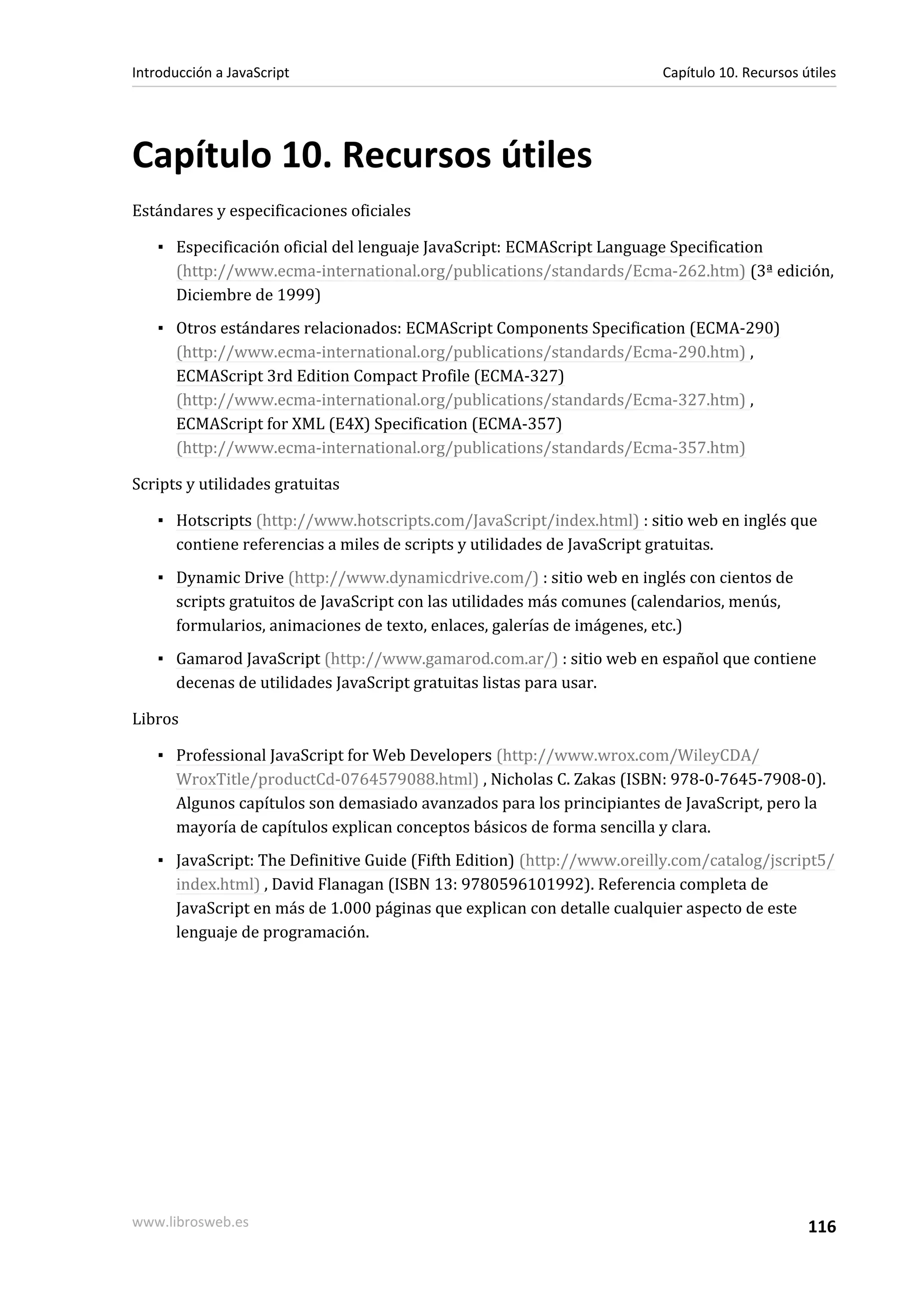 Capítulo 10. Recursos útiles
Estándares y especificaciones oficiales
▪ Especificación oficial del lenguaje JavaScript: ECMAScript Language Specification
(http://www.ecma-international.org/publications/standards/Ecma-262.htm) (3ª edición,
Diciembre de 1999)
▪ Otros estándares relacionados: ECMAScript Components Specification (ECMA-290)
(http://www.ecma-international.org/publications/standards/Ecma-290.htm) ,
ECMAScript 3rd Edition Compact Profile (ECMA-327)
(http://www.ecma-international.org/publications/standards/Ecma-327.htm) ,
ECMAScript for XML (E4X) Specification (ECMA-357)
(http://www.ecma-international.org/publications/standards/Ecma-357.htm)
Scripts y utilidades gratuitas
▪ Hotscripts (http://www.hotscripts.com/JavaScript/index.html) : sitio web en inglés que
contiene referencias a miles de scripts y utilidades de JavaScript gratuitas.
▪ Dynamic Drive (http://www.dynamicdrive.com/) : sitio web en inglés con cientos de
scripts gratuitos de JavaScript con las utilidades más comunes (calendarios, menús,
formularios, animaciones de texto, enlaces, galerías de imágenes, etc.)
▪ Gamarod JavaScript (http://www.gamarod.com.ar/) : sitio web en español que contiene
decenas de utilidades JavaScript gratuitas listas para usar.
Libros
▪ Professional JavaScript for Web Developers (http://www.wrox.com/WileyCDA/
WroxTitle/productCd-0764579088.html) , Nicholas C. Zakas (ISBN: 978-0-7645-7908-0).
Algunos capítulos son demasiado avanzados para los principiantes de JavaScript, pero la
mayoría de capítulos explican conceptos básicos de forma sencilla y clara.
▪ JavaScript: The Definitive Guide (Fifth Edition) (http://www.oreilly.com/catalog/jscript5/
index.html) , David Flanagan (ISBN 13: 9780596101992). Referencia completa de
JavaScript en más de 1.000 páginas que explican con detalle cualquier aspecto de este
lenguaje de programación.
Introducción a JavaScript Capítulo 10. Recursos útiles
www.librosweb.es 116
 