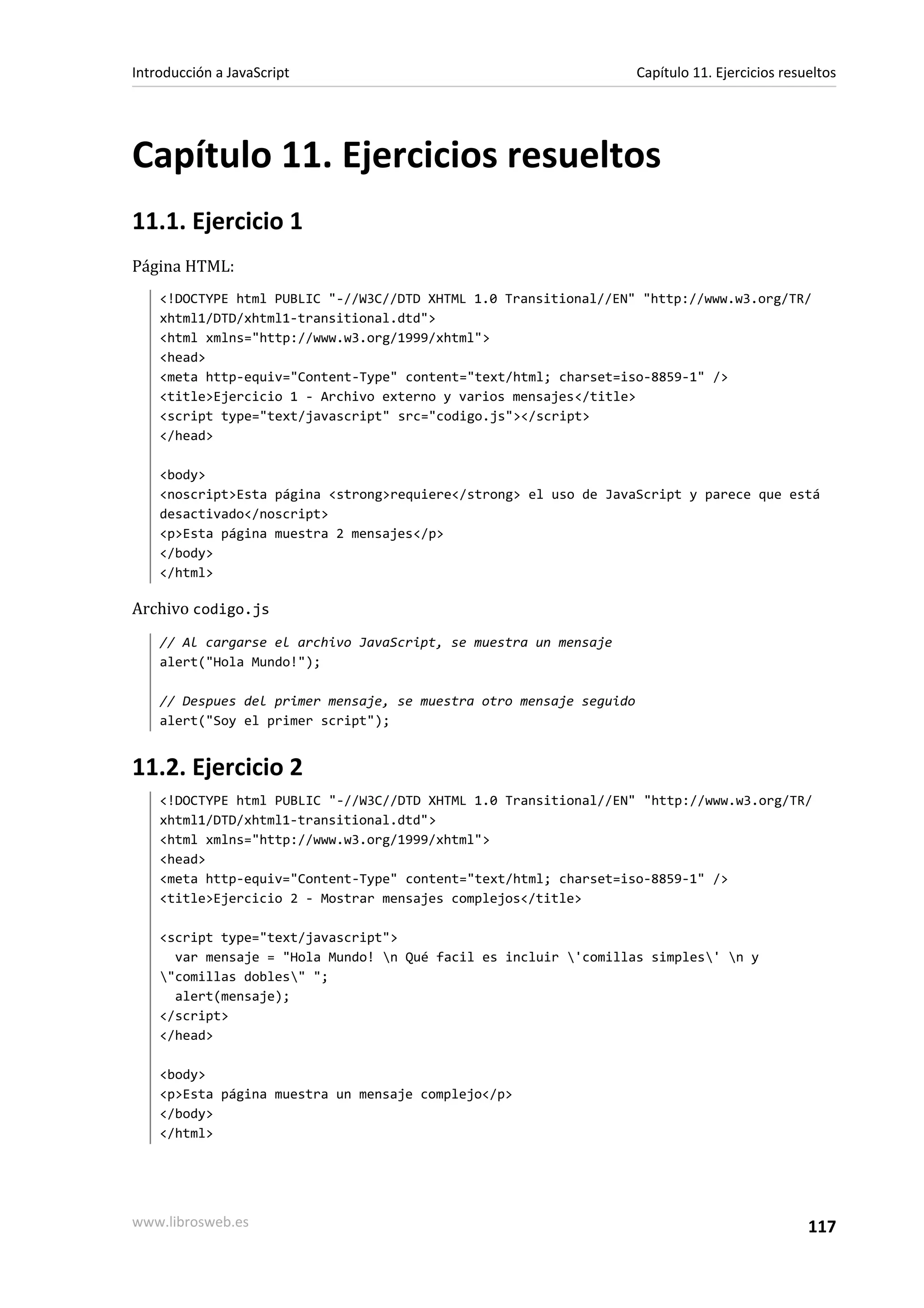 Capítulo 11. Ejercicios resueltos
11.1. Ejercicio 1
Página HTML:
<!DOCTYPE html PUBLIC "-//W3C//DTD XHTML 1.0 Transitional//EN" "http://www.w3.org/TR/
xhtml1/DTD/xhtml1-transitional.dtd">
<html xmlns="http://www.w3.org/1999/xhtml">
<head>
<meta http-equiv="Content-Type" content="text/html; charset=iso-8859-1" />
<title>Ejercicio 1 - Archivo externo y varios mensajes</title>
<script type="text/javascript" src="codigo.js"></script>
</head>
<body>
<noscript>Esta página <strong>requiere</strong> el uso de JavaScript y parece que está
desactivado</noscript>
<p>Esta página muestra 2 mensajes</p>
</body>
</html>
Archivo codigo.js
// Al cargarse el archivo JavaScript, se muestra un mensaje
alert("Hola Mundo!");
// Despues del primer mensaje, se muestra otro mensaje seguido
alert("Soy el primer script");
11.2. Ejercicio 2
<!DOCTYPE html PUBLIC "-//W3C//DTD XHTML 1.0 Transitional//EN" "http://www.w3.org/TR/
xhtml1/DTD/xhtml1-transitional.dtd">
<html xmlns="http://www.w3.org/1999/xhtml">
<head>
<meta http-equiv="Content-Type" content="text/html; charset=iso-8859-1" />
<title>Ejercicio 2 - Mostrar mensajes complejos</title>
<script type="text/javascript">
var mensaje = "Hola Mundo! n Qué facil es incluir 'comillas simples' n y
"comillas dobles" ";
alert(mensaje);
</script>
</head>
<body>
<p>Esta página muestra un mensaje complejo</p>
</body>
</html>
Introducción a JavaScript Capítulo 11. Ejercicios resueltos
www.librosweb.es 117
 