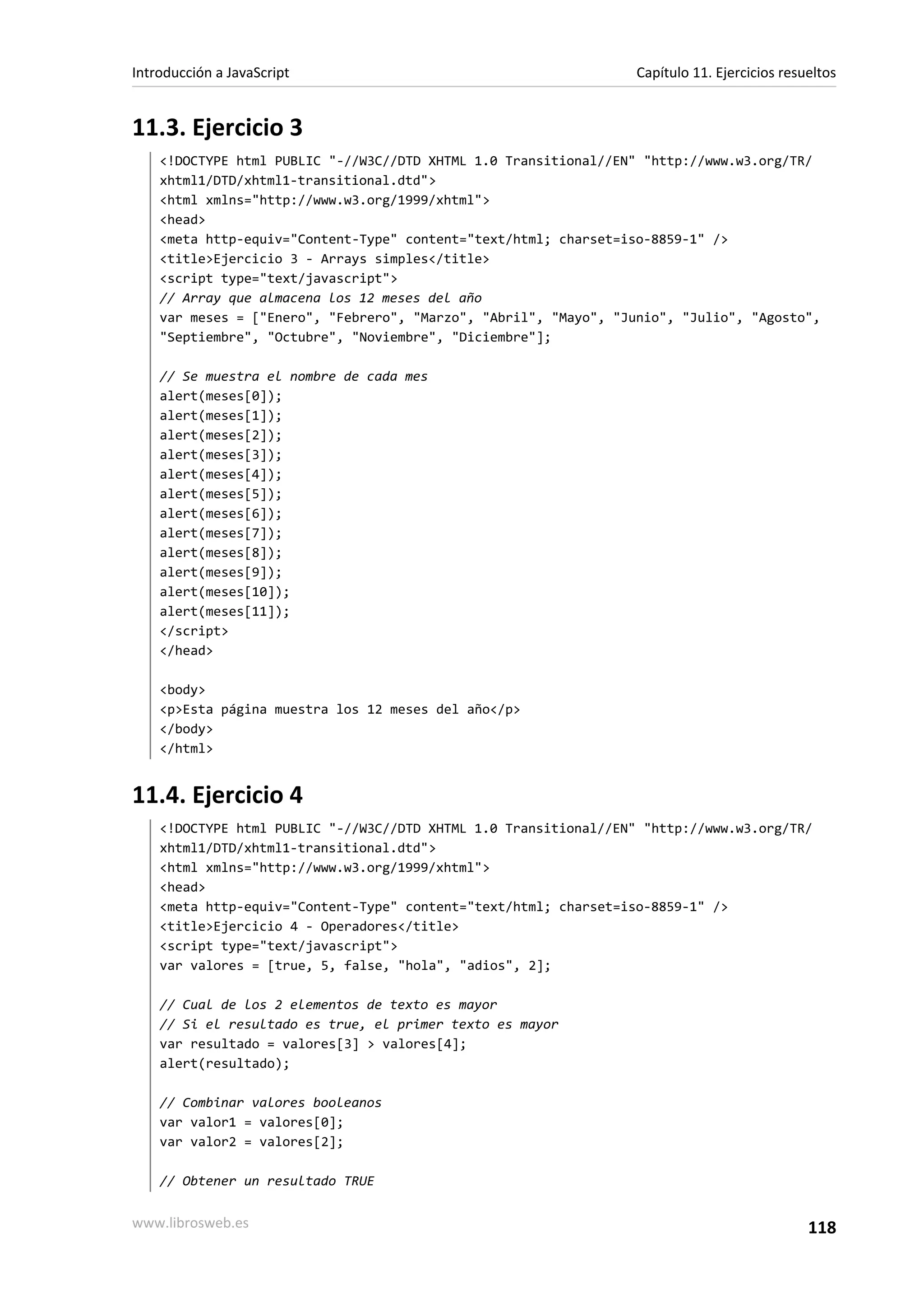 11.3. Ejercicio 3
<!DOCTYPE html PUBLIC "-//W3C//DTD XHTML 1.0 Transitional//EN" "http://www.w3.org/TR/
xhtml1/DTD/xhtml1-transitional.dtd">
<html xmlns="http://www.w3.org/1999/xhtml">
<head>
<meta http-equiv="Content-Type" content="text/html; charset=iso-8859-1" />
<title>Ejercicio 3 - Arrays simples</title>
<script type="text/javascript">
// Array que almacena los 12 meses del año
var meses = ["Enero", "Febrero", "Marzo", "Abril", "Mayo", "Junio", "Julio", "Agosto",
"Septiembre", "Octubre", "Noviembre", "Diciembre"];
// Se muestra el nombre de cada mes
alert(meses[0]);
alert(meses[1]);
alert(meses[2]);
alert(meses[3]);
alert(meses[4]);
alert(meses[5]);
alert(meses[6]);
alert(meses[7]);
alert(meses[8]);
alert(meses[9]);
alert(meses[10]);
alert(meses[11]);
</script>
</head>
<body>
<p>Esta página muestra los 12 meses del año</p>
</body>
</html>
11.4. Ejercicio 4
<!DOCTYPE html PUBLIC "-//W3C//DTD XHTML 1.0 Transitional//EN" "http://www.w3.org/TR/
xhtml1/DTD/xhtml1-transitional.dtd">
<html xmlns="http://www.w3.org/1999/xhtml">
<head>
<meta http-equiv="Content-Type" content="text/html; charset=iso-8859-1" />
<title>Ejercicio 4 - Operadores</title>
<script type="text/javascript">
var valores = [true, 5, false, "hola", "adios", 2];
// Cual de los 2 elementos de texto es mayor
// Si el resultado es true, el primer texto es mayor
var resultado = valores[3] > valores[4];
alert(resultado);
// Combinar valores booleanos
var valor1 = valores[0];
var valor2 = valores[2];
// Obtener un resultado TRUE
Introducción a JavaScript Capítulo 11. Ejercicios resueltos
www.librosweb.es 118
 