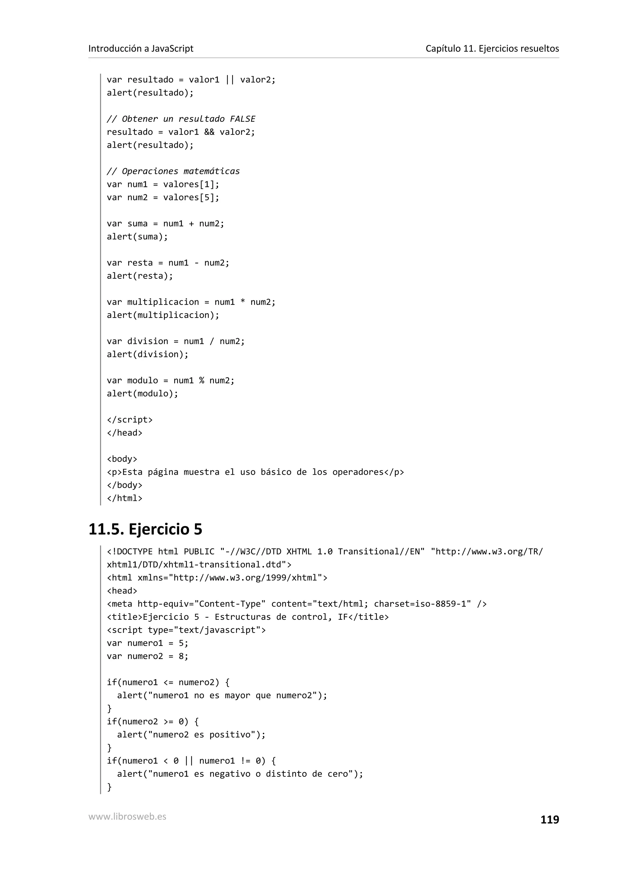var resultado = valor1 || valor2;
alert(resultado);
// Obtener un resultado FALSE
resultado = valor1 && valor2;
alert(resultado);
// Operaciones matemáticas
var num1 = valores[1];
var num2 = valores[5];
var suma = num1 + num2;
alert(suma);
var resta = num1 - num2;
alert(resta);
var multiplicacion = num1 * num2;
alert(multiplicacion);
var division = num1 / num2;
alert(division);
var modulo = num1 % num2;
alert(modulo);
</script>
</head>
<body>
<p>Esta página muestra el uso básico de los operadores</p>
</body>
</html>
11.5. Ejercicio 5
<!DOCTYPE html PUBLIC "-//W3C//DTD XHTML 1.0 Transitional//EN" "http://www.w3.org/TR/
xhtml1/DTD/xhtml1-transitional.dtd">
<html xmlns="http://www.w3.org/1999/xhtml">
<head>
<meta http-equiv="Content-Type" content="text/html; charset=iso-8859-1" />
<title>Ejercicio 5 - Estructuras de control, IF</title>
<script type="text/javascript">
var numero1 = 5;
var numero2 = 8;
if(numero1 <= numero2) {
alert("numero1 no es mayor que numero2");
}
if(numero2 >= 0) {
alert("numero2 es positivo");
}
if(numero1 < 0 || numero1 != 0) {
alert("numero1 es negativo o distinto de cero");
}
Introducción a JavaScript Capítulo 11. Ejercicios resueltos
www.librosweb.es 119
 