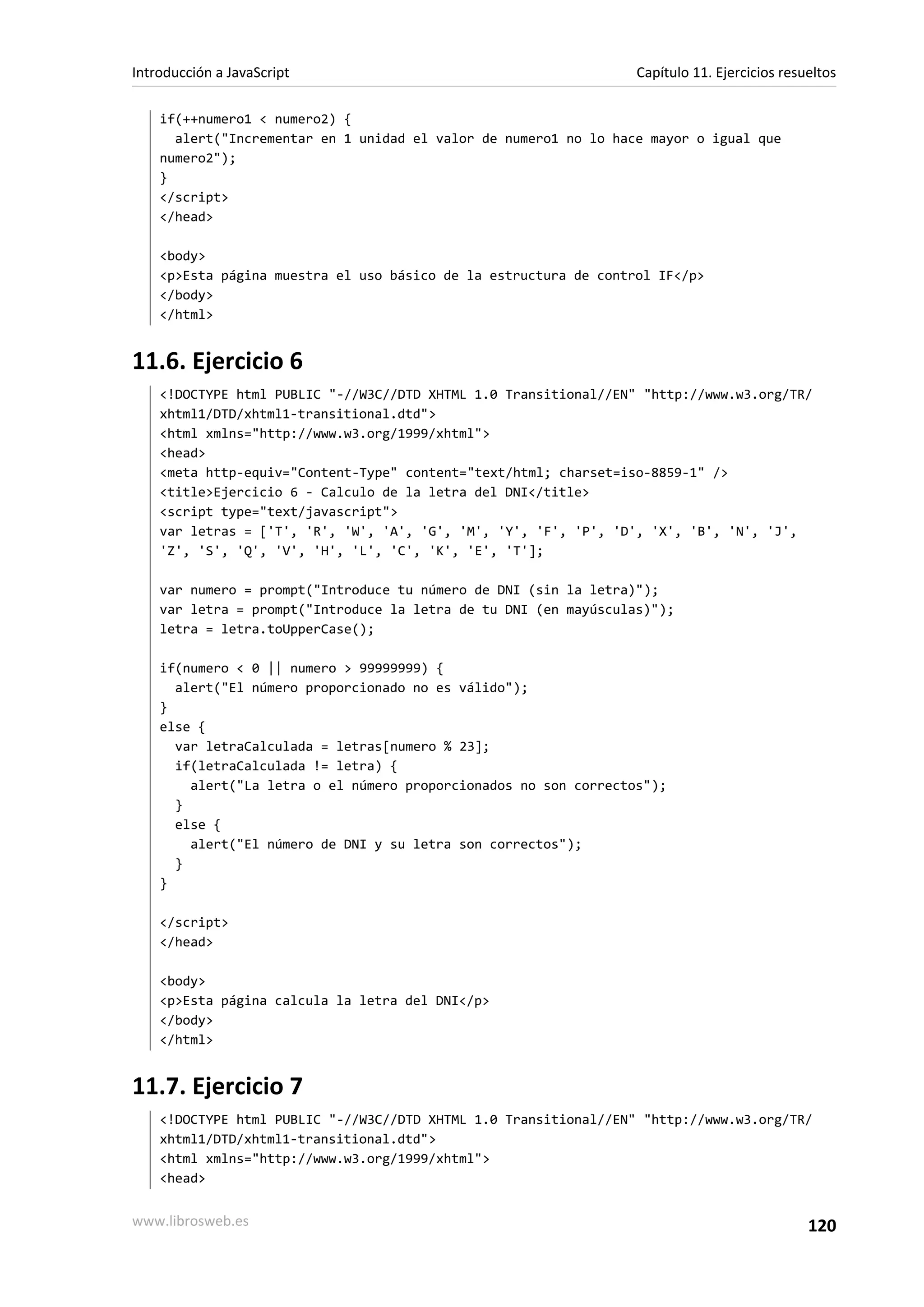 if(++numero1 < numero2) {
alert("Incrementar en 1 unidad el valor de numero1 no lo hace mayor o igual que
numero2");
}
</script>
</head>
<body>
<p>Esta página muestra el uso básico de la estructura de control IF</p>
</body>
</html>
11.6. Ejercicio 6
<!DOCTYPE html PUBLIC "-//W3C//DTD XHTML 1.0 Transitional//EN" "http://www.w3.org/TR/
xhtml1/DTD/xhtml1-transitional.dtd">
<html xmlns="http://www.w3.org/1999/xhtml">
<head>
<meta http-equiv="Content-Type" content="text/html; charset=iso-8859-1" />
<title>Ejercicio 6 - Calculo de la letra del DNI</title>
<script type="text/javascript">
var letras = ['T', 'R', 'W', 'A', 'G', 'M', 'Y', 'F', 'P', 'D', 'X', 'B', 'N', 'J',
'Z', 'S', 'Q', 'V', 'H', 'L', 'C', 'K', 'E', 'T'];
var numero = prompt("Introduce tu número de DNI (sin la letra)");
var letra = prompt("Introduce la letra de tu DNI (en mayúsculas)");
letra = letra.toUpperCase();
if(numero < 0 || numero > 99999999) {
alert("El número proporcionado no es válido");
}
else {
var letraCalculada = letras[numero % 23];
if(letraCalculada != letra) {
alert("La letra o el número proporcionados no son correctos");
}
else {
alert("El número de DNI y su letra son correctos");
}
}
</script>
</head>
<body>
<p>Esta página calcula la letra del DNI</p>
</body>
</html>
11.7. Ejercicio 7
<!DOCTYPE html PUBLIC "-//W3C//DTD XHTML 1.0 Transitional//EN" "http://www.w3.org/TR/
xhtml1/DTD/xhtml1-transitional.dtd">
<html xmlns="http://www.w3.org/1999/xhtml">
<head>
Introducción a JavaScript Capítulo 11. Ejercicios resueltos
www.librosweb.es 120
 