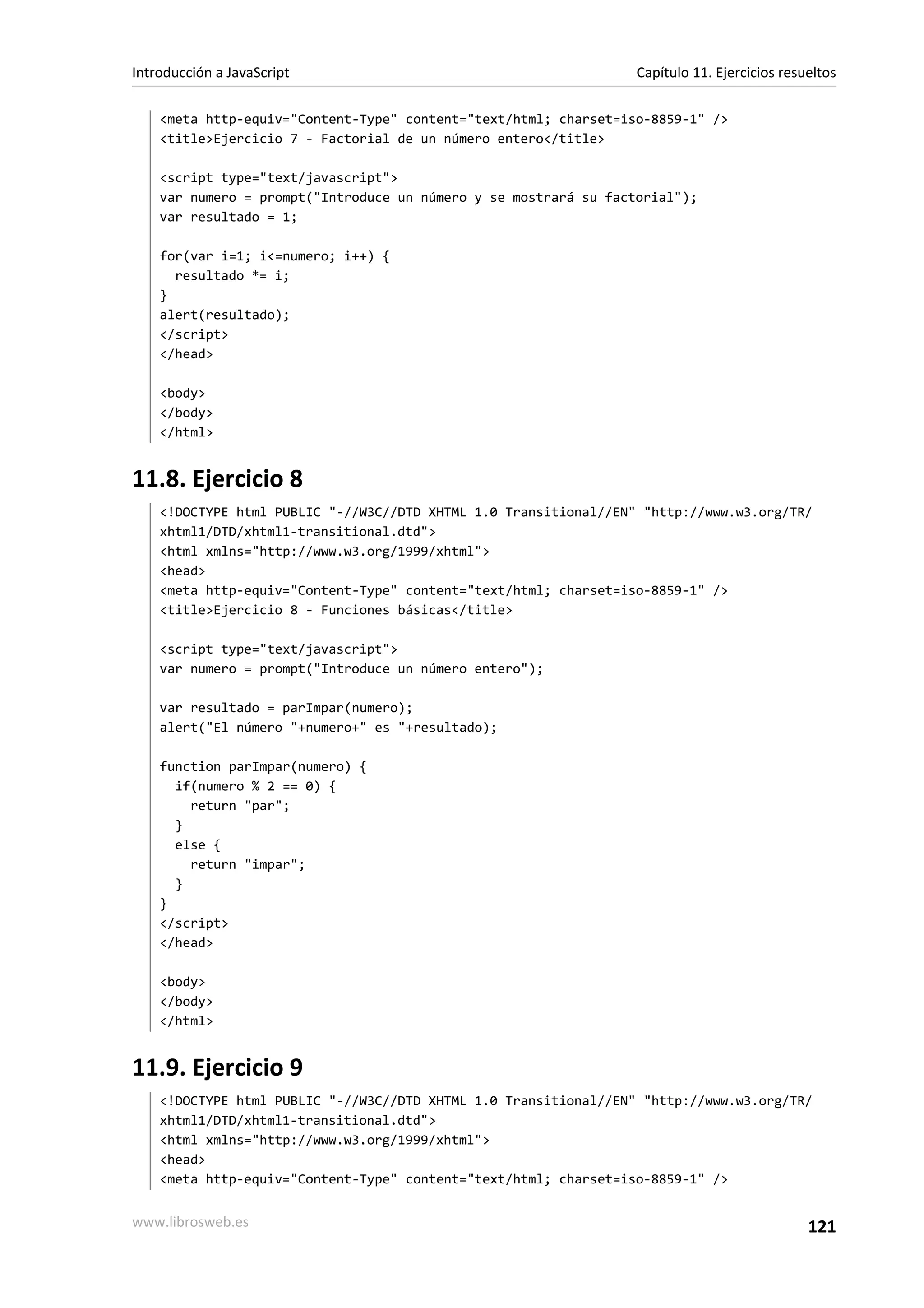 <meta http-equiv="Content-Type" content="text/html; charset=iso-8859-1" />
<title>Ejercicio 7 - Factorial de un número entero</title>
<script type="text/javascript">
var numero = prompt("Introduce un número y se mostrará su factorial");
var resultado = 1;
for(var i=1; i<=numero; i++) {
resultado *= i;
}
alert(resultado);
</script>
</head>
<body>
</body>
</html>
11.8. Ejercicio 8
<!DOCTYPE html PUBLIC "-//W3C//DTD XHTML 1.0 Transitional//EN" "http://www.w3.org/TR/
xhtml1/DTD/xhtml1-transitional.dtd">
<html xmlns="http://www.w3.org/1999/xhtml">
<head>
<meta http-equiv="Content-Type" content="text/html; charset=iso-8859-1" />
<title>Ejercicio 8 - Funciones básicas</title>
<script type="text/javascript">
var numero = prompt("Introduce un número entero");
var resultado = parImpar(numero);
alert("El número "+numero+" es "+resultado);
function parImpar(numero) {
if(numero % 2 == 0) {
return "par";
}
else {
return "impar";
}
}
</script>
</head>
<body>
</body>
</html>
11.9. Ejercicio 9
<!DOCTYPE html PUBLIC "-//W3C//DTD XHTML 1.0 Transitional//EN" "http://www.w3.org/TR/
xhtml1/DTD/xhtml1-transitional.dtd">
<html xmlns="http://www.w3.org/1999/xhtml">
<head>
<meta http-equiv="Content-Type" content="text/html; charset=iso-8859-1" />
Introducción a JavaScript Capítulo 11. Ejercicios resueltos
www.librosweb.es 121
 