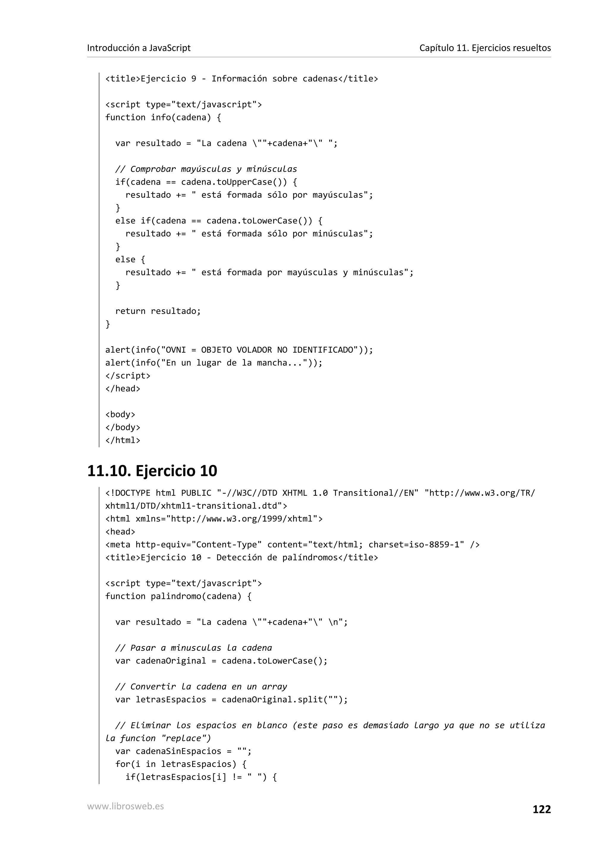 <title>Ejercicio 9 - Información sobre cadenas</title>
<script type="text/javascript">
function info(cadena) {
var resultado = "La cadena ""+cadena+"" ";
// Comprobar mayúsculas y minúsculas
if(cadena == cadena.toUpperCase()) {
resultado += " está formada sólo por mayúsculas";
}
else if(cadena == cadena.toLowerCase()) {
resultado += " está formada sólo por minúsculas";
}
else {
resultado += " está formada por mayúsculas y minúsculas";
}
return resultado;
}
alert(info("OVNI = OBJETO VOLADOR NO IDENTIFICADO"));
alert(info("En un lugar de la mancha..."));
</script>
</head>
<body>
</body>
</html>
11.10. Ejercicio 10
<!DOCTYPE html PUBLIC "-//W3C//DTD XHTML 1.0 Transitional//EN" "http://www.w3.org/TR/
xhtml1/DTD/xhtml1-transitional.dtd">
<html xmlns="http://www.w3.org/1999/xhtml">
<head>
<meta http-equiv="Content-Type" content="text/html; charset=iso-8859-1" />
<title>Ejercicio 10 - Detección de palíndromos</title>
<script type="text/javascript">
function palindromo(cadena) {
var resultado = "La cadena ""+cadena+"" n";
// Pasar a minusculas la cadena
var cadenaOriginal = cadena.toLowerCase();
// Convertir la cadena en un array
var letrasEspacios = cadenaOriginal.split("");
// Eliminar los espacios en blanco (este paso es demasiado largo ya que no se utiliza
la funcion "replace")
var cadenaSinEspacios = "";
for(i in letrasEspacios) {
if(letrasEspacios[i] != " ") {
Introducción a JavaScript Capítulo 11. Ejercicios resueltos
www.librosweb.es 122
 
