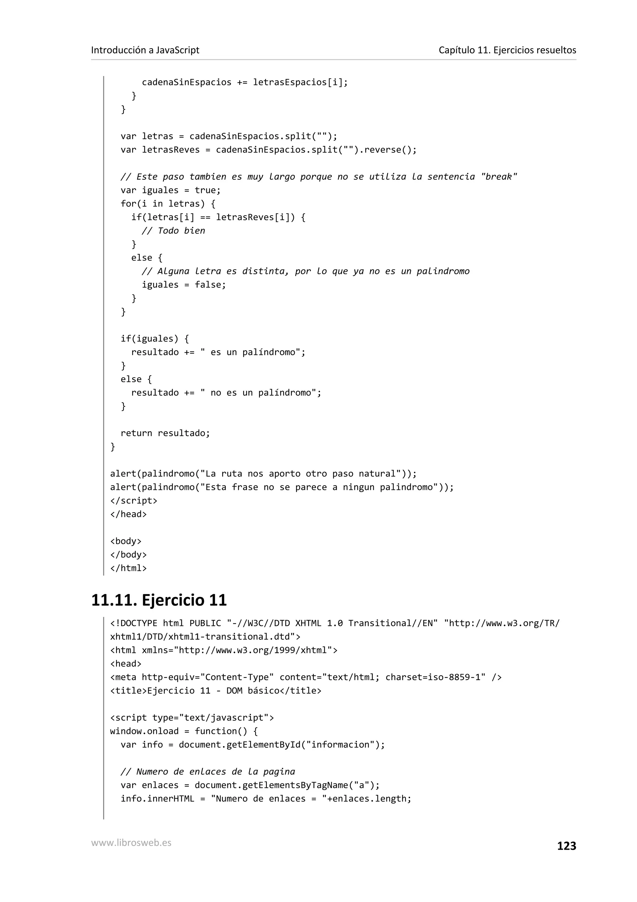 cadenaSinEspacios += letrasEspacios[i];
}
}
var letras = cadenaSinEspacios.split("");
var letrasReves = cadenaSinEspacios.split("").reverse();
// Este paso tambien es muy largo porque no se utiliza la sentencia "break"
var iguales = true;
for(i in letras) {
if(letras[i] == letrasReves[i]) {
// Todo bien
}
else {
// Alguna letra es distinta, por lo que ya no es un palindromo
iguales = false;
}
}
if(iguales) {
resultado += " es un palíndromo";
}
else {
resultado += " no es un palíndromo";
}
return resultado;
}
alert(palindromo("La ruta nos aporto otro paso natural"));
alert(palindromo("Esta frase no se parece a ningun palindromo"));
</script>
</head>
<body>
</body>
</html>
11.11. Ejercicio 11
<!DOCTYPE html PUBLIC "-//W3C//DTD XHTML 1.0 Transitional//EN" "http://www.w3.org/TR/
xhtml1/DTD/xhtml1-transitional.dtd">
<html xmlns="http://www.w3.org/1999/xhtml">
<head>
<meta http-equiv="Content-Type" content="text/html; charset=iso-8859-1" />
<title>Ejercicio 11 - DOM básico</title>
<script type="text/javascript">
window.onload = function() {
var info = document.getElementById("informacion");
// Numero de enlaces de la pagina
var enlaces = document.getElementsByTagName("a");
info.innerHTML = "Numero de enlaces = "+enlaces.length;
Introducción a JavaScript Capítulo 11. Ejercicios resueltos
www.librosweb.es 123
 