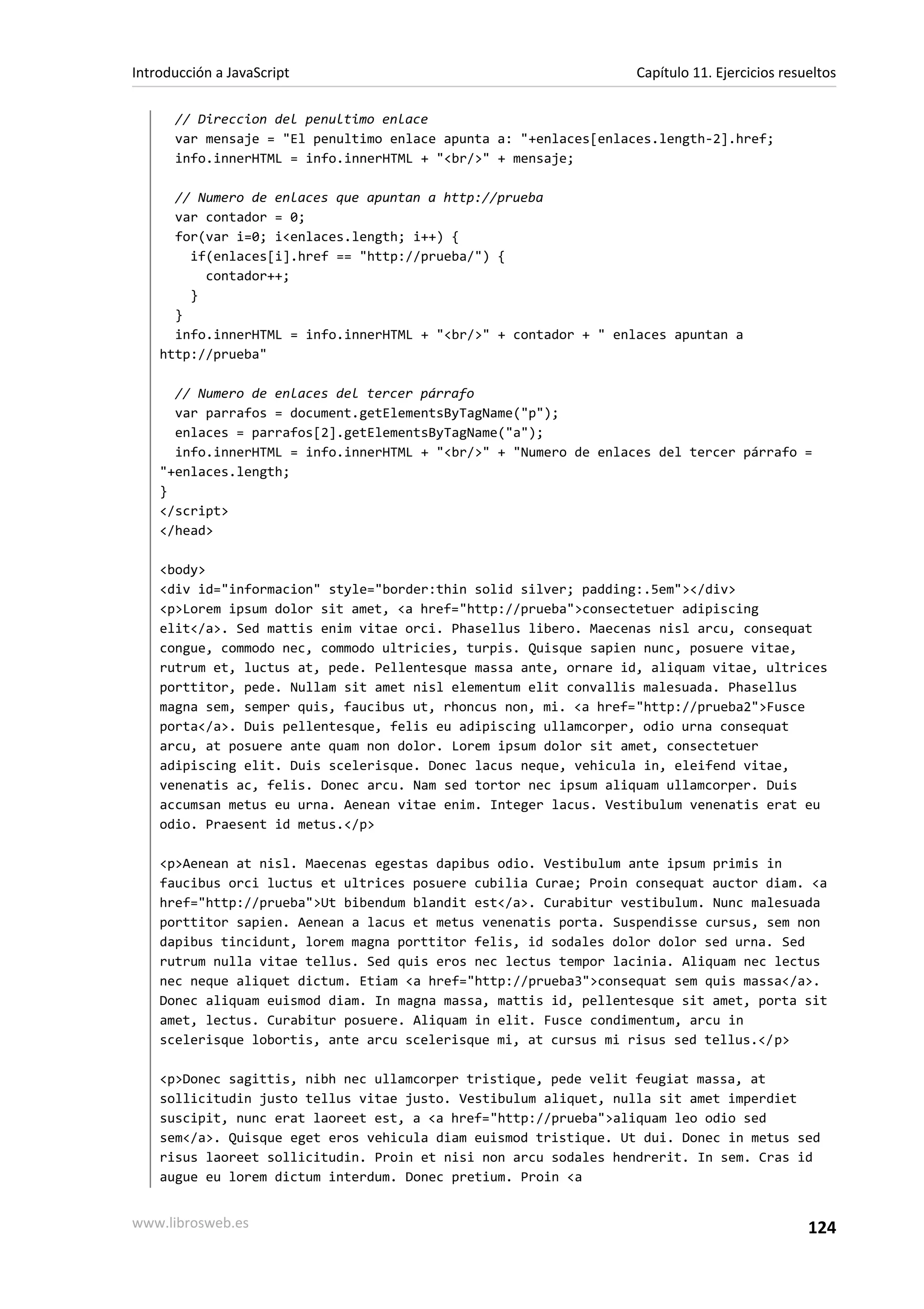 // Direccion del penultimo enlace
var mensaje = "El penultimo enlace apunta a: "+enlaces[enlaces.length-2].href;
info.innerHTML = info.innerHTML + "<br/>" + mensaje;
// Numero de enlaces que apuntan a http://prueba
var contador = 0;
for(var i=0; i<enlaces.length; i++) {
if(enlaces[i].href == "http://prueba/") {
contador++;
}
}
info.innerHTML = info.innerHTML + "<br/>" + contador + " enlaces apuntan a
http://prueba"
// Numero de enlaces del tercer párrafo
var parrafos = document.getElementsByTagName("p");
enlaces = parrafos[2].getElementsByTagName("a");
info.innerHTML = info.innerHTML + "<br/>" + "Numero de enlaces del tercer párrafo =
"+enlaces.length;
}
</script>
</head>
<body>
<div id="informacion" style="border:thin solid silver; padding:.5em"></div>
<p>Lorem ipsum dolor sit amet, <a href="http://prueba">consectetuer adipiscing
elit</a>. Sed mattis enim vitae orci. Phasellus libero. Maecenas nisl arcu, consequat
congue, commodo nec, commodo ultricies, turpis. Quisque sapien nunc, posuere vitae,
rutrum et, luctus at, pede. Pellentesque massa ante, ornare id, aliquam vitae, ultrices
porttitor, pede. Nullam sit amet nisl elementum elit convallis malesuada. Phasellus
magna sem, semper quis, faucibus ut, rhoncus non, mi. <a href="http://prueba2">Fusce
porta</a>. Duis pellentesque, felis eu adipiscing ullamcorper, odio urna consequat
arcu, at posuere ante quam non dolor. Lorem ipsum dolor sit amet, consectetuer
adipiscing elit. Duis scelerisque. Donec lacus neque, vehicula in, eleifend vitae,
venenatis ac, felis. Donec arcu. Nam sed tortor nec ipsum aliquam ullamcorper. Duis
accumsan metus eu urna. Aenean vitae enim. Integer lacus. Vestibulum venenatis erat eu
odio. Praesent id metus.</p>
<p>Aenean at nisl. Maecenas egestas dapibus odio. Vestibulum ante ipsum primis in
faucibus orci luctus et ultrices posuere cubilia Curae; Proin consequat auctor diam. <a
href="http://prueba">Ut bibendum blandit est</a>. Curabitur vestibulum. Nunc malesuada
porttitor sapien. Aenean a lacus et metus venenatis porta. Suspendisse cursus, sem non
dapibus tincidunt, lorem magna porttitor felis, id sodales dolor dolor sed urna. Sed
rutrum nulla vitae tellus. Sed quis eros nec lectus tempor lacinia. Aliquam nec lectus
nec neque aliquet dictum. Etiam <a href="http://prueba3">consequat sem quis massa</a>.
Donec aliquam euismod diam. In magna massa, mattis id, pellentesque sit amet, porta sit
amet, lectus. Curabitur posuere. Aliquam in elit. Fusce condimentum, arcu in
scelerisque lobortis, ante arcu scelerisque mi, at cursus mi risus sed tellus.</p>
<p>Donec sagittis, nibh nec ullamcorper tristique, pede velit feugiat massa, at
sollicitudin justo tellus vitae justo. Vestibulum aliquet, nulla sit amet imperdiet
suscipit, nunc erat laoreet est, a <a href="http://prueba">aliquam leo odio sed
sem</a>. Quisque eget eros vehicula diam euismod tristique. Ut dui. Donec in metus sed
risus laoreet sollicitudin. Proin et nisi non arcu sodales hendrerit. In sem. Cras id
augue eu lorem dictum interdum. Donec pretium. Proin <a
Introducción a JavaScript Capítulo 11. Ejercicios resueltos
www.librosweb.es 124
 